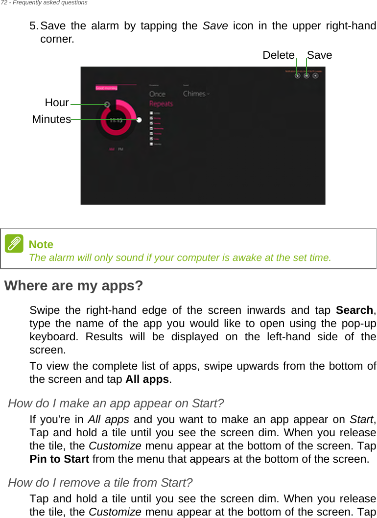 72 - Frequently asked questions5.Save the alarm by tapping the Save icon in the upper right-hand corner. Where are my apps?Swipe the right-hand edge of the screen inwards and tap Search, type the name of the app you would like to open using the pop-up keyboard. Results will be displayed on the left-hand side of the screen.To view the complete list of apps, swipe upwards from the bottom of the screen and tap All apps.How do I make an app appear on Start?If you&apos;re in All apps and you want to make an app appear on Start, Tap and hold a tile until you see the screen dim. When you release the tile, the Customize menu appear at the bottom of the screen. Tap Pin to Start from the menu that appears at the bottom of the screen.How do I remove a tile from Start?Tap and hold a tile until you see the screen dim. When you release the tile, the Customize menu appear at the bottom of the screen. Tap HourMinutesSaveDeleteNoteThe alarm will only sound if your computer is awake at the set time.