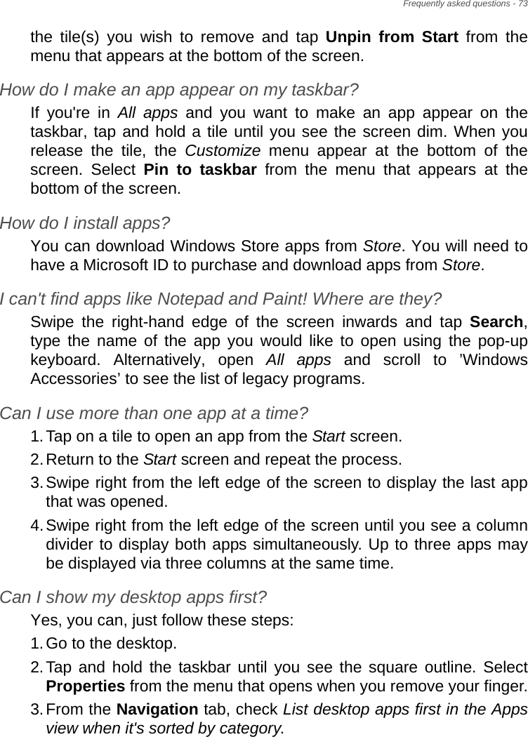 Frequently asked questions - 73the tile(s) you wish to remove and tap Unpin from Start from the menu that appears at the bottom of the screen.How do I make an app appear on my taskbar?If you&apos;re in All apps and you want to make an app appear on the taskbar, tap and hold a tile until you see the screen dim. When you release the tile, the Customize menu appear at the bottom of the screen. Select Pin to taskbar from the menu that appears at the bottom of the screen.How do I install apps?You can download Windows Store apps from Store. You will need to have a Microsoft ID to purchase and download apps from Store. I can&apos;t find apps like Notepad and Paint! Where are they?Swipe the right-hand edge of the screen inwards and tap Search, type the name of the app you would like to open using the pop-up keyboard. Alternatively, open All apps and scroll to ’Windows Accessories’ to see the list of legacy programs.Can I use more than one app at a time?1.Tap on a tile to open an app from the Start screen.2.Return to the Start screen and repeat the process.3.Swipe right from the left edge of the screen to display the last app that was opened.4.Swipe right from the left edge of the screen until you see a column divider to display both apps simultaneously. Up to three apps may be displayed via three columns at the same time.Can I show my desktop apps first?Yes, you can, just follow these steps:1.Go to the desktop.2.Tap and hold the taskbar until you see the square outline. Select Properties from the menu that opens when you remove your finger.3.From the Navigation tab, check List desktop apps first in the Apps view when it&apos;s sorted by category.