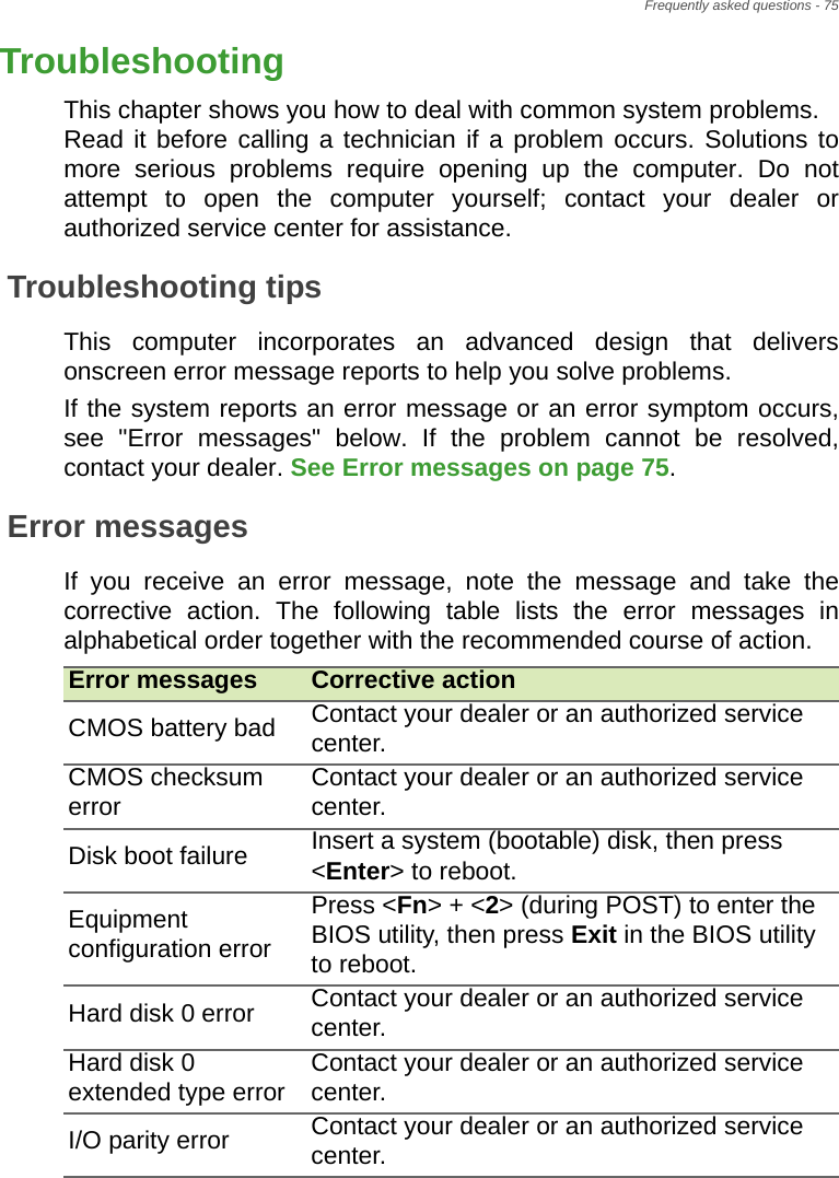 Frequently asked questions - 75TroubleshootingThis chapter shows you how to deal with common system problems.  Read it before calling a technician if a problem occurs. Solutions to more serious problems require opening up the computer. Do not attempt to open the computer yourself; contact your dealer or authorized service center for assistance.Troubleshooting tipsThis computer incorporates an advanced design that delivers onscreen error message reports to help you solve problems.If the system reports an error message or an error symptom occurs, see &quot;Error messages&quot; below. If the problem cannot be resolved, contact your dealer. See Error messages on page 75.Error messagesIf you receive an error message, note the message and take the corrective action. The following table lists the error messages in alphabetical order together with the recommended course of action.Error messages Corrective actionCMOS battery bad Contact your dealer or an authorized service center.CMOS checksum error Contact your dealer or an authorized service center.Disk boot failure Insert a system (bootable) disk, then press &lt;Enter&gt; to reboot.Equipment configuration errorPress &lt;Fn&gt; + &lt;2&gt; (during POST) to enter the BIOS utility, then press Exit in the BIOS utility to reboot.Hard disk 0 error Contact your dealer or an authorized service center.Hard disk 0 extended type error Contact your dealer or an authorized service center.I/O parity error Contact your dealer or an authorized service center.Frequently asked 