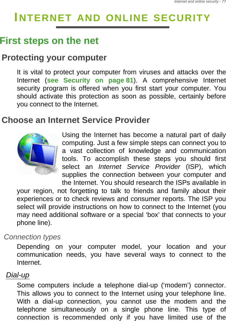 Internet and online security - 77INTERNET AND ONLINE SECURITYFirst steps on the netProtecting your computerIt is vital to protect your computer from viruses and attacks over the Internet (see Security on page 81). A comprehensive Internet security program is offered when you first start your computer. You should activate this protection as soon as possible, certainly before you connect to the Internet.Choose an Internet Service ProviderUsing the Internet has become a natural part of daily computing. Just a few simple steps can connect you to a vast collection of knowledge and communication tools. To accomplish these steps you should first select an Internet Service Provider (ISP), which supplies the connection between your computer and the Internet. You should research the ISPs available in your region, not forgetting to talk to friends and family about their experiences or to check reviews and consumer reports. The ISP you select will provide instructions on how to connect to the Internet (you may need additional software or a special ‘box’ that connects to your phone line).Connection typesDepending on your computer model, your location and your communication needs, you have several ways to connect to the Internet. Dial-upSome computers include a telephone dial-up (‘modem’) connector. This allows you to connect to the Internet using your telephone line. With a dial-up connection, you cannot use the modem and the telephone simultaneously on a single phone line. This type of connection is recommended only if you have limited use of the 