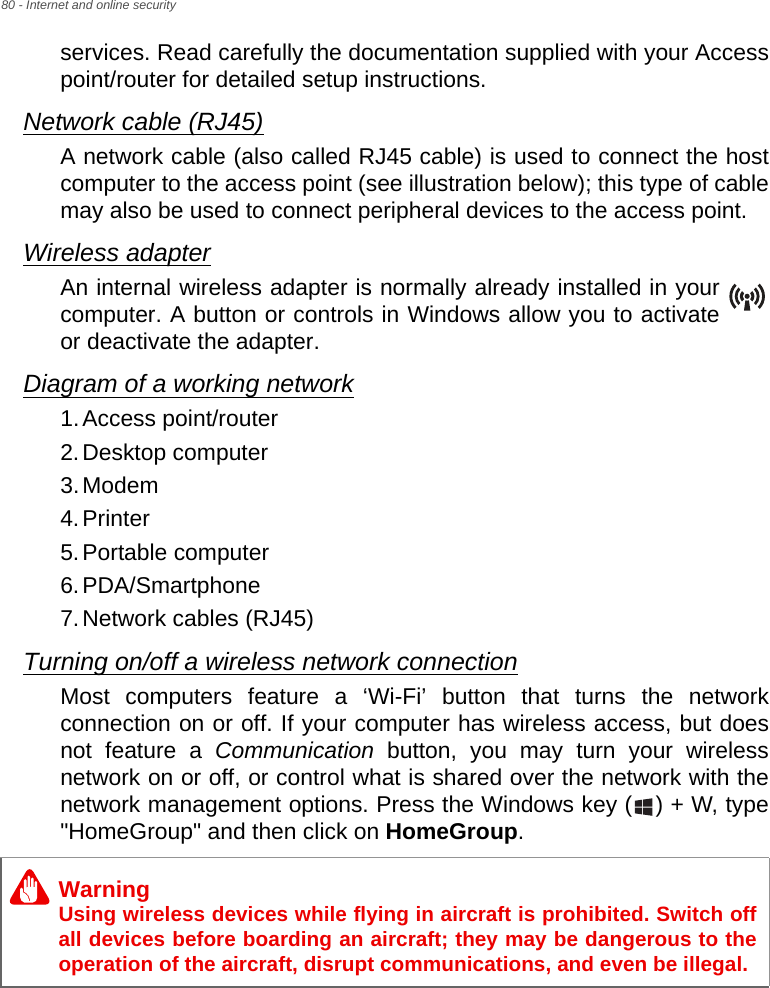 80 - Internet and online securityservices. Read carefully the documentation supplied with your Access point/router for detailed setup instructions.Network cable (RJ45)A network cable (also called RJ45 cable) is used to connect the host computer to the access point (see illustration below); this type of cable may also be used to connect peripheral devices to the access point.Wireless adapterAn internal wireless adapter is normally already installed in your computer. A button or controls in Windows allow you to activate or deactivate the adapter.Diagram of a working network1.Access point/router2.Desktop computer3.Modem4.Printer5.Portable computer6.PDA/Smartphone7.Network cables (RJ45)Turning on/off a wireless network connectionMost computers feature a ‘Wi-Fi’ button that turns the network connection on or off. If your computer has wireless access, but does not feature a Communication button, you may turn your wireless network on or off, or control what is shared over the network with the network management options. Press the Windows key ( ) + W, type &quot;HomeGroup&quot; and then click on HomeGroup.WarningUsing wireless devices while flying in aircraft is prohibited. Switch off all devices before boarding an aircraft; they may be dangerous to the operation of the aircraft, disrupt communications, and even be illegal.