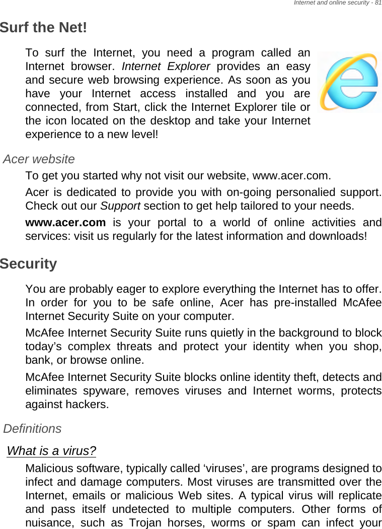 Internet and online security - 81Surf the Net!To surf the Internet, you need a program called an Internet browser. Internet Explorer provides an easy and secure web browsing experience. As soon as you have your Internet access installed and you are connected, from Start, click the Internet Explorer tile or the icon located on the desktop and take your Internet experience to a new level!Acer websiteTo get you started why not visit our website, www.acer.com.Acer is dedicated to provide you with on-going personalied support. Check out our Support section to get help tailored to your needs.www.acer.com is your portal to a world of online activities and services: visit us regularly for the latest information and downloads! SecurityYou are probably eager to explore everything the Internet has to offer. In order for you to be safe online, Acer has pre-installed McAfee Internet Security Suite on your computer. McAfee Internet Security Suite runs quietly in the background to block today’s complex threats and protect your identity when you shop, bank, or browse online.McAfee Internet Security Suite blocks online identity theft, detects and eliminates spyware, removes viruses and Internet worms, protects against hackers.DefinitionsWhat is a virus?Malicious software, typically called ‘viruses’, are programs designed to infect and damage computers. Most viruses are transmitted over the Internet, emails or malicious Web sites. A typical virus will replicate and pass itself undetected to multiple computers. Other forms of nuisance, such as Trojan horses, worms or spam can infect your 