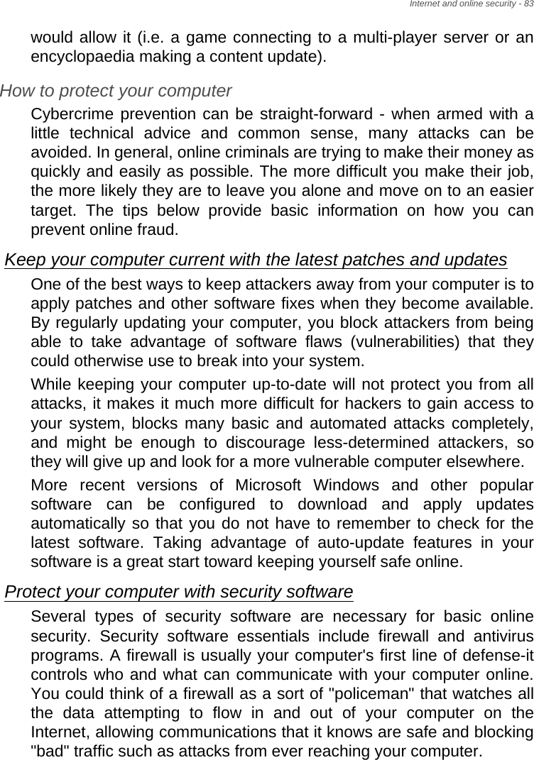 Internet and online security - 83would allow it (i.e. a game connecting to a multi-player server or an encyclopaedia making a content update).How to protect your computerCybercrime prevention can be straight-forward - when armed with a little technical advice and common sense, many attacks can be avoided. In general, online criminals are trying to make their money as quickly and easily as possible. The more difficult you make their job, the more likely they are to leave you alone and move on to an easier target. The tips below provide basic information on how you can prevent online fraud.Keep your computer current with the latest patches and updatesOne of the best ways to keep attackers away from your computer is to apply patches and other software fixes when they become available. By regularly updating your computer, you block attackers from being able to take advantage of software flaws (vulnerabilities) that they could otherwise use to break into your system. While keeping your computer up-to-date will not protect you from all attacks, it makes it much more difficult for hackers to gain access to your system, blocks many basic and automated attacks completely, and might be enough to discourage less-determined attackers, so they will give up and look for a more vulnerable computer elsewhere. More recent versions of Microsoft Windows and other popular software can be configured to download and apply updates automatically so that you do not have to remember to check for the latest software. Taking advantage of auto-update features in your software is a great start toward keeping yourself safe online. Protect your computer with security softwareSeveral types of security software are necessary for basic online security. Security software essentials include firewall and antivirus programs. A firewall is usually your computer&apos;s first line of defense-it controls who and what can communicate with your computer online. You could think of a firewall as a sort of &quot;policeman&quot; that watches all the data attempting to flow in and out of your computer on the Internet, allowing communications that it knows are safe and blocking &quot;bad&quot; traffic such as attacks from ever reaching your computer. 