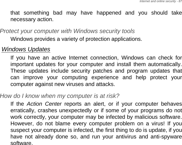 Internet and online security - 87that something bad may have happened and you should take necessary action.Protect your computer with Windows security toolsWindows provides a variety of protection applications.Windows UpdatesIf you have an active Internet connection, Windows can check for important updates for your computer and install them automatically. These updates include security patches and program updates that can improve your computing experience and help protect your computer against new viruses and attacks.How do I know when my computer is at risk?If the Action Center reports an alert, or if your computer behaves erratically, crashes unexpectedly or if some of your programs do not work correctly, your computer may be infected by malicious software. However, do not blame every computer problem on a virus! If you suspect your computer is infected, the first thing to do is update, if you have not already done so, and run your antivirus and anti-spyware software.