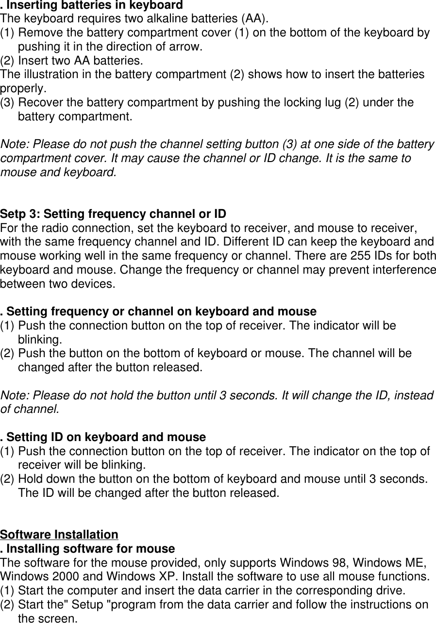 . Inserting batteries in keyboardThe keyboard requires two alkaline batteries (AA).(1) Remove the battery compartment cover (1) on the bottom of the keyboard bypushing it in the direction of arrow.(2) Insert two AA batteries.The illustration in the battery compartment (2) shows how to insert the batteriesproperly.(3) Recover the battery compartment by pushing the locking lug (2) under thebattery compartment.Note: Please do not push the channel setting button (3) at one side of the batterycompartment cover. It may cause the channel or ID change. It is the same tomouse and keyboard.Setp 3: Setting frequency channel or IDFor the radio connection, set the keyboard to receiver, and mouse to receiver,with the same frequency channel and ID. Different ID can keep the keyboard andmouse working well in the same frequency or channel. There are 255 IDs for bothkeyboard and mouse. Change the frequency or channel may prevent interferencebetween two devices.. Setting frequency or channel on keyboard and mouse(1) Push the connection button on the top of receiver. The indicator will beblinking.(2) Push the button on the bottom of keyboard or mouse. The channel will bechanged after the button released.Note: Please do not hold the button until 3 seconds. It will change the ID, insteadof channel.. Setting ID on keyboard and mouse(1) Push the connection button on the top of receiver. The indicator on the top ofreceiver will be blinking.(2) Hold down the button on the bottom of keyboard and mouse until 3 seconds.The ID will be changed after the button released.Software Installation. Installing software for mouseThe software for the mouse provided, only supports Windows 98, Windows ME,Windows 2000 and Windows XP. Install the software to use all mouse functions.(1) Start the computer and insert the data carrier in the corresponding drive.(2) Start the&quot; Setup &quot;program from the data carrier and follow the instructions onthe screen.