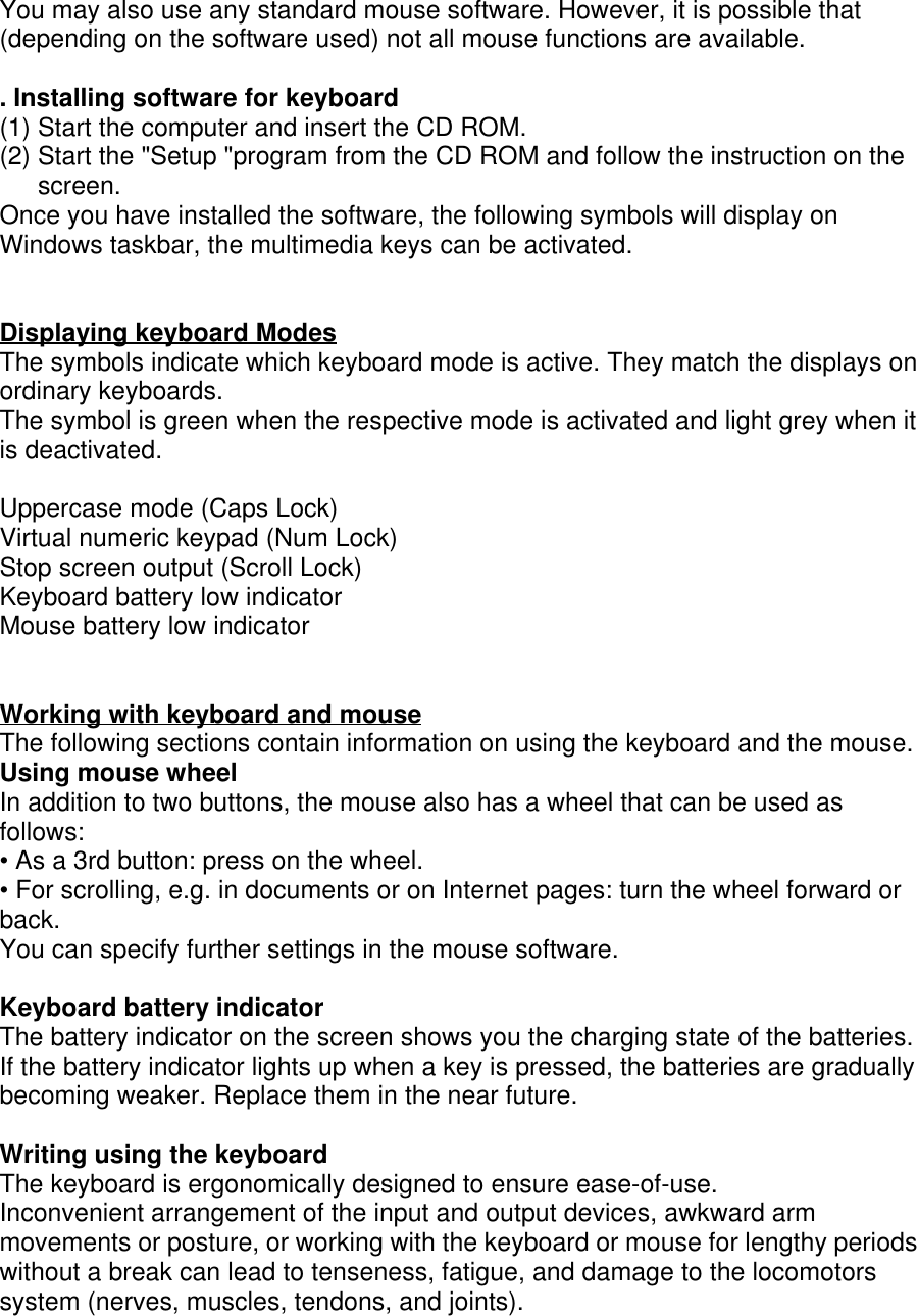 You may also use any standard mouse software. However, it is possible that(depending on the software used) not all mouse functions are available.. Installing software for keyboard(1) Start the computer and insert the CD ROM.(2) Start the &quot;Setup &quot;program from the CD ROM and follow the instruction on thescreen.Once you have installed the software, the following symbols will display onWindows taskbar, the multimedia keys can be activated.Displaying keyboard ModesThe symbols indicate which keyboard mode is active. They match the displays onordinary keyboards.The symbol is green when the respective mode is activated and light grey when itis deactivated.Uppercase mode (Caps Lock)Virtual numeric keypad (Num Lock)Stop screen output (Scroll Lock)Keyboard battery low indicatorMouse battery low indicatorWorking with keyboard and mouseThe following sections contain information on using the keyboard and the mouse.Using mouse wheelIn addition to two buttons, the mouse also has a wheel that can be used asfollows:• As a 3rd button: press on the wheel.• For scrolling, e.g. in documents or on Internet pages: turn the wheel forward orback.You can specify further settings in the mouse software.Keyboard battery indicatorThe battery indicator on the screen shows you the charging state of the batteries.If the battery indicator lights up when a key is pressed, the batteries are graduallybecoming weaker. Replace them in the near future.Writing using the keyboardThe keyboard is ergonomically designed to ensure ease-of-use.Inconvenient arrangement of the input and output devices, awkward armmovements or posture, or working with the keyboard or mouse for lengthy periodswithout a break can lead to tenseness, fatigue, and damage to the locomotorssystem (nerves, muscles, tendons, and joints).