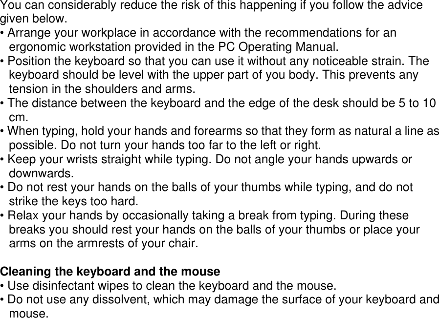 You can considerably reduce the risk of this happening if you follow the advicegiven below.• Arrange your workplace in accordance with the recommendations for anergonomic workstation provided in the PC Operating Manual.• Position the keyboard so that you can use it without any noticeable strain. Thekeyboard should be level with the upper part of you body. This prevents anytension in the shoulders and arms.• The distance between the keyboard and the edge of the desk should be 5 to 10cm.• When typing, hold your hands and forearms so that they form as natural a line aspossible. Do not turn your hands too far to the left or right.• Keep your wrists straight while typing. Do not angle your hands upwards ordownwards.• Do not rest your hands on the balls of your thumbs while typing, and do notstrike the keys too hard.• Relax your hands by occasionally taking a break from typing. During thesebreaks you should rest your hands on the balls of your thumbs or place yourarms on the armrests of your chair.Cleaning the keyboard and the mouse• Use disinfectant wipes to clean the keyboard and the mouse.• Do not use any dissolvent, which may damage the surface of your keyboard andmouse.