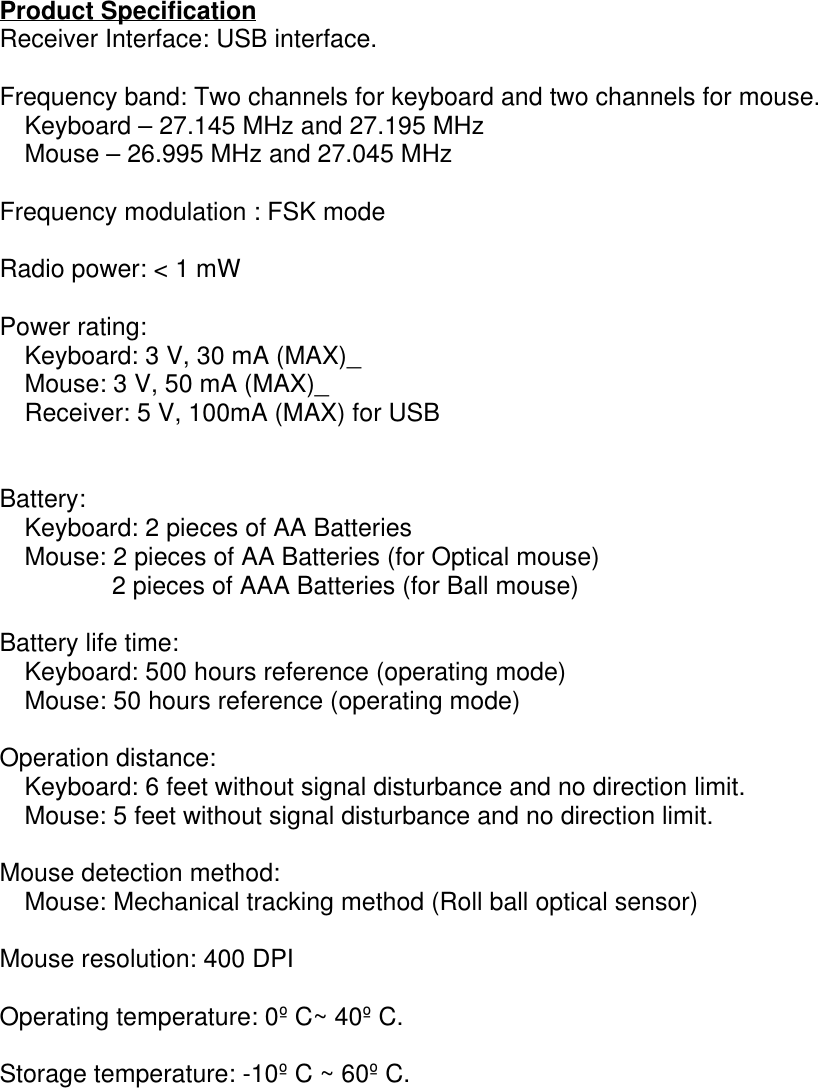 Product SpecificationReceiver Interface: USB interface.Frequency band: Two channels for keyboard and two channels for mouse.    Keyboard – 27.145 MHz and 27.195 MHz    Mouse – 26.995 MHz and 27.045 MHzFrequency modulation : FSK modeRadio power: &lt; 1 mWPower rating:    Keyboard: 3 V, 30 mA (MAX)_    Mouse: 3 V, 50 mA (MAX)_    Receiver: 5 V, 100mA (MAX) for USBBattery:    Keyboard: 2 pieces of AA Batteries    Mouse: 2 pieces of AA Batteries (for Optical mouse)2 pieces of AAA Batteries (for Ball mouse)Battery life time:    Keyboard: 500 hours reference (operating mode)    Mouse: 50 hours reference (operating mode)Operation distance:    Keyboard: 6 feet without signal disturbance and no direction limit.    Mouse: 5 feet without signal disturbance and no direction limit.Mouse detection method:    Mouse: Mechanical tracking method (Roll ball optical sensor)Mouse resolution: 400 DPIOperating temperature: 0º C~ 40º C.Storage temperature: -10º C ~ 60º C.