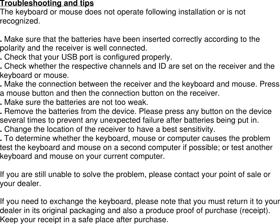 Troubleshooting and tipsThe keyboard or mouse does not operate following installation or is notrecognized.. Make sure that the batteries have been inserted correctly according to thepolarity and the receiver is well connected.. Check that your USB port is configured properly.. Check whether the respective channels and ID are set on the receiver and thekeyboard or mouse.. Make the connection between the receiver and the keyboard and mouse. Pressa mouse button and then the connection button on the receiver.. Make sure the batteries are not too weak.. Remove the batteries from the device. Please press any button on the deviceseveral times to prevent any unexpected failure after batteries being put in.. Change the location of the receiver to have a best sensitivity.. To determine whether the keyboard, mouse or computer causes the problemtest the keyboard and mouse on a second computer if possible; or test anotherkeyboard and mouse on your current computer.If you are still unable to solve the problem, please contact your point of sale oryour dealer.If you need to exchange the keyboard, please note that you must return it to yourdealer in its original packaging and also a produce proof of purchase (receipt).Keep your receipt in a safe place after purchase.