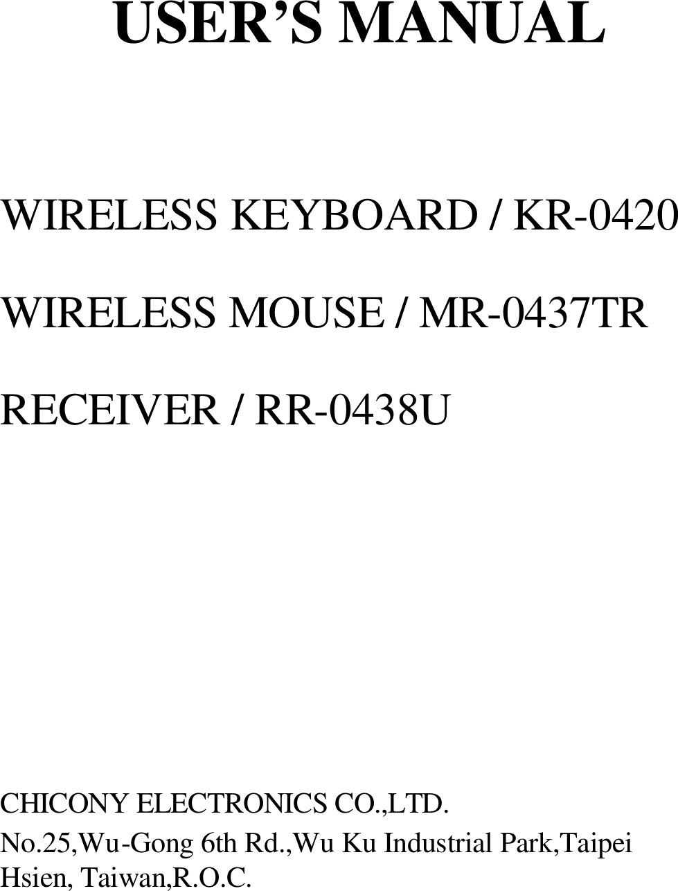 USER’S MANUAL  WIRELESS KEYBOARD / KR-0420 WIRELESS MOUSE / MR-0437TR RECEIVER / RR-0438U       CHICONY ELECTRONICS CO.,LTD. No.25,Wu-Gong 6th Rd.,Wu Ku Industrial Park,Taipei Hsien, Taiwan,R.O.C.  