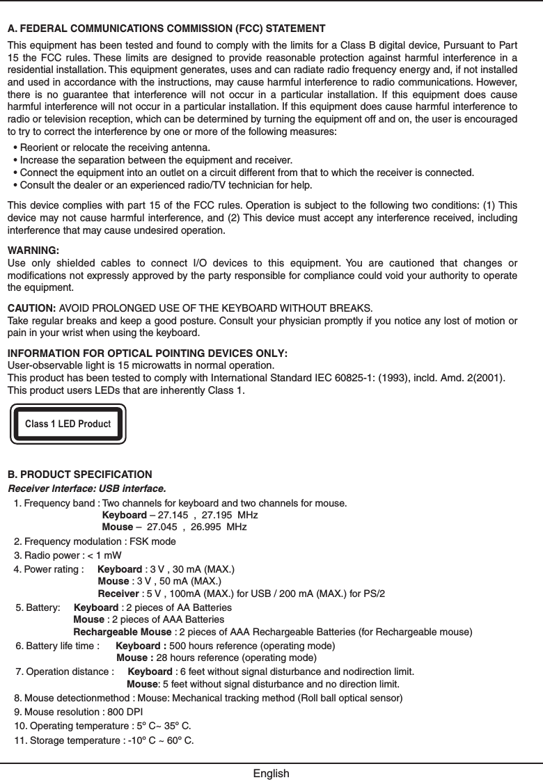 A. FEDERAL COMMUNICATIONS COMMISSION (FCC) STATEMENTThis equipment has been tested and found to comply with the limits for a Class B digital device, Pursuant to Part 15  the  FCC  rules. These  limits  are  designed  to  provide  reasonable  protection  against  harmful  interference  in  a residential installation. This equipment generates, uses and can radiate radio frequency energy and, if not installed and used in accordance with the instructions, may cause harmful interference to radio communications. However, there  is  no  guarantee  that  interference  will  not  occur  in  a  particular  installation.  If  this  equipment  does  cause harmful interference will not occur in a particular installation. If this equipment does cause harmful interference to radio or television reception, which can be determined by turning the equipment off and on, the user is encouraged to try to correct the interference by one or more of the following measures:• Reorient or relocate the receiving antenna.• Increase the separation between the equipment and receiver.• Connect the equipment into an outlet on a circuit different from that to which the receiver is connected.• Consult the dealer or an experienced radio/TV technician for help.This device complies  with part 15 of the FCC rules. Operation is subject to the following two conditions: (1) This device may not cause  harmful interference, and (2) This device must accept any interference received, including interference that may cause undesired operation.WARNING:Use  only  shielded  cables  to  connect  I/O  devices  to  this  equipment.  You  are  cautioned  that  changes  or modifications not expressly approved by the party responsible for compliance could void your authority to operate the equipment.CAUTION: AVOID PROLONGED USE OF THE KEYBOARD WITHOUT BREAKS.Take regular breaks and keep a good posture. Consult your physician promptly if you notice any lost of motion or pain in your wrist when using the keyboard.INFORMATION FOR OPTICAL POINTING DEVICES ONLY:User-observable light is 15 microwatts in normal operation.This product has been tested to comply with International Standard IEC 60825-1: (1993), incld. Amd. 2(2001). This product users LEDs that are inherently Class 1.EnglishClass 1 LED ProducšB. PRODUCT SPECIFICATIONReceiver lnterface: USB interface.1. Frequency band : Two channels for keyboard and two channels for mouse.Keyboard – 27.145  ,  27.195  MHzMouse –  27.045  ,  26.995  MHz2. Frequency modulation : FSK mode3. Radio power : &lt; 1 mW4. Power rating :     Keyboard : 3 V , 30 mA (MAX.)Mouse : 3 V , 50 mA (MAX.)Receiver : 5 V , 100mA (MAX.) for USB / 200 mA (MAX.) for PS/25. Battery:     Keyboard : 2 pieces of AA Batteries Mouse : 2 pieces of AAA Batteries Rechargeable Mouse : 2 pieces of AAA Rechargeable Batteries (for Rechargeable mouse)6. Battery life time :      Keyboard : 500 hours reference (operating mode)Mouse : 28 hours reference (operating mode)7. Operation distance :     Keyboard : 6 feet without signal disturbance and nodirection limit.Mouse: 5 feet without signal disturbance and no direction limit.8. Mouse detectionmethod : Mouse: Mechanical tracking method (Roll ball optical sensor)9. Mouse resolution : 800 DPI10. Operating temperature : 5º C~ 35º C.11. Storage temperature : -10º C ~ 60º C.