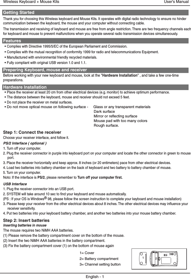Getting StartedThank you for choosing this Wireless keyboard and Mouse Kits. It operates with digital radio technology to ensure no hinder communication between the keyboard, the mouse and your computer without connecting cable. The transmission and receiving of keyboard and mouse are free from angle restriction. There are two frequency channels each for keyboard and mouse to prevent malfunctions when you operate several radio transmission devices simultaneously.Features• Complies with Directive 1995/5/EC of the European Parliament and Commission. • Complies with the mutual recognition of conformity 1999 for radio and telecommunications Equipment.• Manufactured with environmental friendly recycled materials.• Fully compliant with original USB version 1.0 and 1.1.Preparing Keyboard, mouse and receiverBefore working with your new keyboard and mouse, look at the &quot;Hardware Installation&quot; , and take a few one-time preparations.Hardware Installation• Place the receiver at least 20 cm from other electrical devices (e.g. monitor) to achieve optimum performance.• The distance between the keyboard, mouse and receiver should not exceed 5 feet.• Do not place the receiver on metal surfaces.• Do not move optical mouse on following surface -     Glass or any transparent materials Dark surface Mirror or reflecting surface Mouse pad with too many colors Rough surface.Step 1: Connect the receiverChoose your receiver interface, and follow it.PS/2 Interface ( optional )1. Turn off your computer.2. Plug the receiver connector in purple into keyboard port on your computer and locate the other connector in green to mouse port.3. Place the receiver horizontally and keep approx. 8 inches (or 20 entimeters) pace from other electrical devices.4. Load two batteries into battery chamber on the back of keyboard and two battery to battery chamber of mouse.5. Turn on your computer.Noto: If the interface is PS/2, please remember to Turn off your computer first.USB Interface 1. Plug the receiver connector into an USB port.2. SYSTEM will take around 10 sec to find your keyboard and mouse automatically.(PS : If your OS is Windows® 98, please follow the screen instruction to complete your keyboard and mouse installation)3. Please keep your receiver from the other electrical devices about 8 inches. The other electrical devices may influence your receiver sensitivity.4. Put two batteries into your keyboard battery chamber, and another two batteries into your mouse battery chamber.Step 2: Insert batteriesInserting batteries in mouseThe mouse requires two NiMH AAA batteries. (1) Please remove the battery compartment cover on the bottom of the mouse.(2) Insert the two NiMH AAA batteries in the battery compartment.(3) Fix the battery compartment cover (1) on the bottom of mouse againEnglish - 1User&apos;s ManualWireless Keyboard + Mouse Kits1= Cover2= Battery compartment3= Channel setting button123
