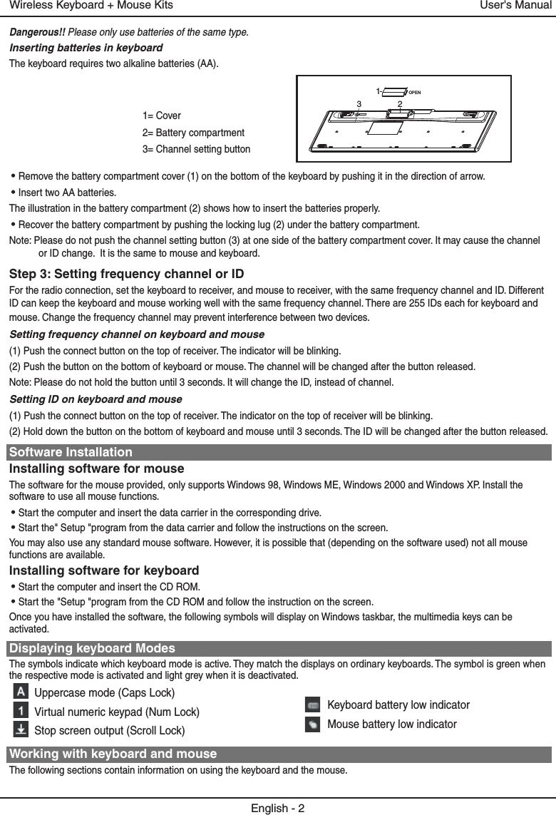 1= Cover2= Battery compartment3= Channel setting buttonDangerous!! Please only use batteries of the same type.Inserting batteries in keyboardThe keyboard requires two alkaline batteries (AA). • Remove the battery compartment cover (1) on the bottom of the keyboard by pushing it in the direction of arrow.• Insert two AA batteries.The illustration in the battery compartment (2) shows how to insert the batteries properly.• Recover the battery compartment by pushing the locking lug (2) under the battery compartment.Note: Please do not push the channel setting button (3) at one side of the battery compartment cover. It may cause the channel or ID change.  It is the same to mouse and keyboard.Step 3: Setting frequency channel or IDFor the radio connection, set the keyboard to receiver, and mouse to receiver, with the same frequency channel and ID. Different ID can keep the keyboard and mouse working well with the same frequency channel. There are 255 IDs each for keyboard and mouse. Change the frequency channel may prevent interference between two devices.Setting frequency channel on keyboard and mouse(1) Push the connect button on the top of receiver. The indicator will be blinking.(2) Push the button on the bottom of keyboard or mouse. The channel will be changed after the button released.Note: Please do not hold the button until 3 seconds. It will change the ID, instead of channel.Setting ID on keyboard and mouse(1) Push the connect button on the top of receiver. The indicator on the top of receiver will be blinking.(2) Hold down the button on the bottom of keyboard and mouse until 3 seconds. The ID will be changed after the button released.Software InstallationInstalling software for mouseThe software for the mouse provided, only supports Windows 98, Windows ME, Windows 2000 and Windows XP. Install the software to use all mouse functions.• Start the computer and insert the data carrier in the corresponding drive.• Start the&quot; Setup &quot;program from the data carrier and follow the instructions on the screen.You may also use any standard mouse software. However, it is possible that (depending on the software used) not all mouse functions are available.Installing software for keyboard• Start the computer and insert the CD ROM.• Start the &quot;Setup &quot;program from the CD ROM and follow the instruction on the screen.Once you have installed the software, the following symbols will display on Windows taskbar, the multimedia keys can be activated.Displaying keyboard ModesThe symbols indicate which keyboard mode is active. They match the displays on ordinary keyboards. The symbol is green when the respective mode is activated and light grey when it is deactivated.Uppercase mode (Caps Lock)Virtual numeric keypad (Num Lock)Stop screen output (Scroll Lock)Working with keyboard and mouseThe following sections contain information on using the keyboard and the mouse.English - 2User&apos;s ManualWireless Keyboard + Mouse KitsKeyboard battery low indicatorMouse battery low indicatorOPEN132