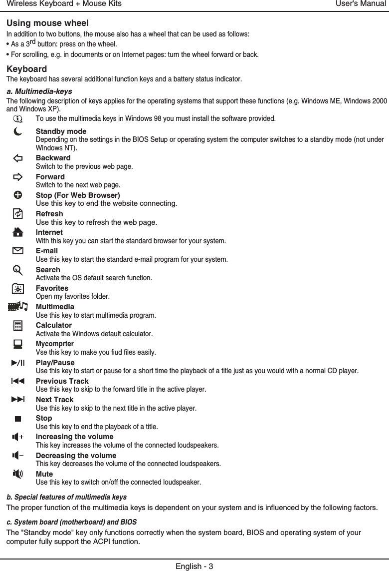 Using mouse wheelIn addition to two buttons, the mouse also has a wheel that can be used as follows:• As a 3rd button: press on the wheel.• For scrolling, e.g. in documents or on Internet pages: turn the wheel forward or back.KeyboardThe keyboard has several additional function keys and a battery status indicator.a. Multimedia-keysThe following description of keys applies for the operating systems that support these functions (e.g. Windows ME, Windows 2000 and Windows XP).To use the multimedia keys in Windows 98 you must install the software provided. Standby modeDepending on the settings in the BIOS Setup or operating system the computer switches to a standby mode (not under Windows NT).BackwardSwitch to the previous web page.ForwardSwitch to the next web page.Stop (For Web Browser)Use this key to end the website connecting.RefreshUse this key to refresh the web page.InternetWith this key you can start the standard browser for your system.E-mailUse this key to start the standard e-mail program for your system.SearchActivate the OS default search function.FavoritesOpen my favorites folder.MultimediaUse this key to start multimedia program.CalculatorActivate the Windows default calculator.MycomprterVse this key to make you fiud files easily.Play/PauseUse this key to start or pause for a short time the playback of a title just as you would with a normal CD player.Previous TrackUse this key to skip to the forward title in the active player. Next TrackUse this key to skip to the next title in the active player.StopUse this key to end the playback of a title. Increasing the volumeThis key increases the volume of the connected loudspeakers.Decreasing the volumeThis key decreases the volume of the connected loudspeakers.MuteUse this key to switch on/off the connected loudspeaker.b. Special features of multimedia keysThe proper function of the multimedia keys is dependent on your system and is influenced by the following factors.c. System board (motherboard) and BIOSThe &quot;Standby mode&quot; key only functions correctly when the system board, BIOS and operating system of your computer fully support the ACPI function.English - 3User&apos;s ManualWireless Keyboard + Mouse Kits