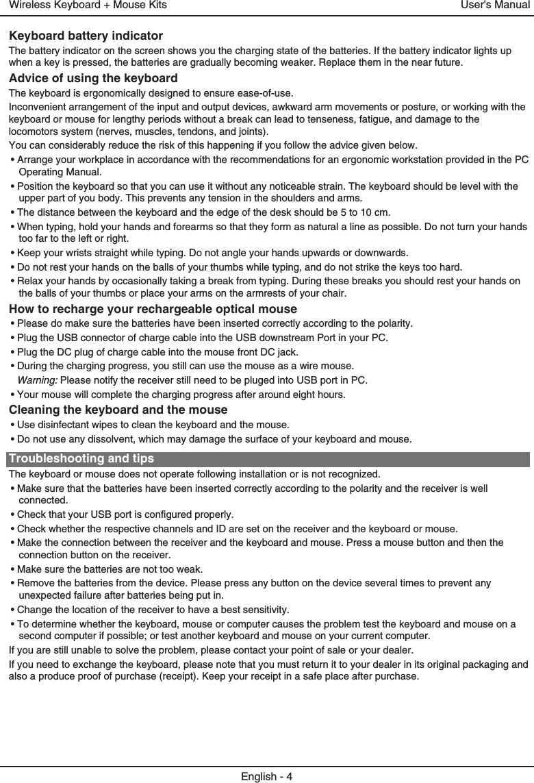 Keyboard battery indicatorThe battery indicator on the screen shows you the charging state of the batteries. If the battery indicator lights up when a key is pressed, the batteries are gradually becoming weaker. Replace them in the near future.Advice of using the keyboardThe keyboard is ergonomically designed to ensure ease-of-use.Inconvenient arrangement of the input and output devices, awkward arm movements or posture, or working with the keyboard or mouse for lengthy periods without a break can lead to tenseness, fatigue, and damage to the locomotors system (nerves, muscles, tendons, and joints).You can considerably reduce the risk of this happening if you follow the advice given below.• Arrange your workplace in accordance with the recommendations for an ergonomic workstation provided in the PC Operating Manual.• Position the keyboard so that you can use it without any noticeable strain. The keyboard should be level with the upper part of you body. This prevents any tension in the shoulders and arms.• The distance between the keyboard and the edge of the desk should be 5 to 10 cm.• When typing, hold your hands and forearms so that they form as natural a line as possible. Do not turn your hands too far to the left or right.• Keep your wrists straight while typing. Do not angle your hands upwards or downwards.• Do not rest your hands on the balls of your thumbs while typing, and do not strike the keys too hard.• Relax your hands by occasionally taking a break from typing. During these breaks you should rest your hands on the balls of your thumbs or place your arms on the armrests of your chair.How to recharge your rechargeable optical mouse• Please do make sure the batteries have been inserted correctly according to the polarity. • Plug the USB connector of charge cable into the USB downstream Port in your PC.• Plug the DC plug of charge cable into the mouse front DC jack.• During the charging progress, you still can use the mouse as a wire mouse.Warning: Please notify the receiver still need to be pluged into USB port in PC.• Your mouse will complete the charging progress after around eight hours.Cleaning the keyboard and the mouse• Use disinfectant wipes to clean the keyboard and the mouse. • Do not use any dissolvent, which may damage the surface of your keyboard and mouse.Troubleshooting and tipsThe keyboard or mouse does not operate following installation or is not recognized.• Make sure that the batteries have been inserted correctly according to the polarity and the receiver is well connected. • Check that your USB port is configured properly.• Check whether the respective channels and ID are set on the receiver and the keyboard or mouse.• Make the connection between the receiver and the keyboard and mouse. Press a mouse button and then the connection button on the receiver.• Make sure the batteries are not too weak.• Remove the batteries from the device. Please press any button on the device several times to prevent any unexpected failure after batteries being put in.• Change the location of the receiver to have a best sensitivity.• To determine whether the keyboard, mouse or computer causes the problem test the keyboard and mouse on a second computer if possible; or test another keyboard and mouse on your current computer.If you are still unable to solve the problem, please contact your point of sale or your dealer.If you need to exchange the keyboard, please note that you must return it to your dealer in its original packaging and also a produce proof of purchase (receipt). Keep your receipt in a safe place after purchase.User&apos;s ManualWireless Keyboard + Mouse KitsEnglish - 4