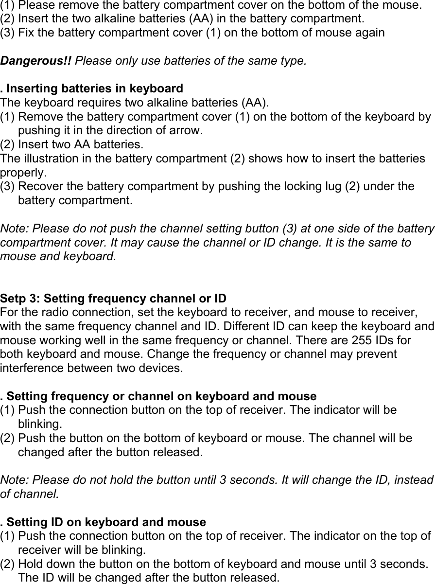 (1) Please remove the battery compartment cover on the bottom of the mouse. (2) Insert the two alkaline batteries (AA) in the battery compartment. (3) Fix the battery compartment cover (1) on the bottom of mouse again  Dangerous!! Please only use batteries of the same type.  . Inserting batteries in keyboard The keyboard requires two alkaline batteries (AA). (1) Remove the battery compartment cover (1) on the bottom of the keyboard by pushing it in the direction of arrow. (2) Insert two AA batteries. The illustration in the battery compartment (2) shows how to insert the batteries properly. (3) Recover the battery compartment by pushing the locking lug (2) under the battery compartment.  Note: Please do not push the channel setting button (3) at one side of the battery compartment cover. It may cause the channel or ID change. It is the same to mouse and keyboard.   Setp 3: Setting frequency channel or ID For the radio connection, set the keyboard to receiver, and mouse to receiver, with the same frequency channel and ID. Different ID can keep the keyboard and mouse working well in the same frequency or channel. There are 255 IDs for both keyboard and mouse. Change the frequency or channel may prevent interference between two devices.  . Setting frequency or channel on keyboard and mouse (1) Push the connection button on the top of receiver. The indicator will be blinking. (2) Push the button on the bottom of keyboard or mouse. The channel will be changed after the button released.  Note: Please do not hold the button until 3 seconds. It will change the ID, instead of channel.  . Setting ID on keyboard and mouse (1) Push the connection button on the top of receiver. The indicator on the top of receiver will be blinking. (2) Hold down the button on the bottom of keyboard and mouse until 3 seconds. The ID will be changed after the button released.    