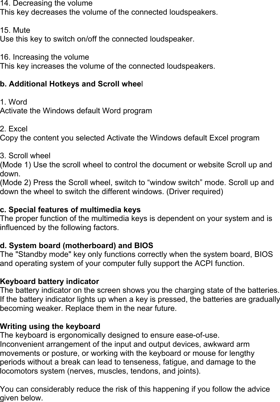  14. Decreasing the volume This key decreases the volume of the connected loudspeakers.  15. Mute Use this key to switch on/off the connected loudspeaker.  16. Increasing the volume This key increases the volume of the connected loudspeakers.  b. Additional Hotkeys and Scroll wheel  1. Word Activate the Windows default Word program    2. Excel Copy the content you selected Activate the Windows default Excel program  3. Scroll wheel (Mode 1) Use the scroll wheel to control the document or website Scroll up and down. (Mode 2) Press the Scroll wheel, switch to “window switch” mode. Scroll up and down the wheel to switch the different windows. (Driver required)  c. Special features of multimedia keys The proper function of the multimedia keys is dependent on your system and is influenced by the following factors.  d. System board (motherboard) and BIOS The &quot;Standby mode&quot; key only functions correctly when the system board, BIOS and operating system of your computer fully support the ACPI function.  Keyboard battery indicator The battery indicator on the screen shows you the charging state of the batteries. If the battery indicator lights up when a key is pressed, the batteries are gradually becoming weaker. Replace them in the near future.  Writing using the keyboard The keyboard is ergonomically designed to ensure ease-of-use. Inconvenient arrangement of the input and output devices, awkward arm movements or posture, or working with the keyboard or mouse for lengthy periods without a break can lead to tenseness, fatigue, and damage to the locomotors system (nerves, muscles, tendons, and joints).  You can considerably reduce the risk of this happening if you follow the advice given below. 