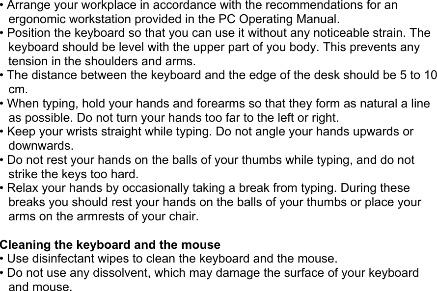 • Arrange your workplace in accordance with the recommendations for an ergonomic workstation provided in the PC Operating Manual. • Position the keyboard so that you can use it without any noticeable strain. The keyboard should be level with the upper part of you body. This prevents any tension in the shoulders and arms. • The distance between the keyboard and the edge of the desk should be 5 to 10 cm. • When typing, hold your hands and forearms so that they form as natural a line as possible. Do not turn your hands too far to the left or right. • Keep your wrists straight while typing. Do not angle your hands upwards or downwards. • Do not rest your hands on the balls of your thumbs while typing, and do not strike the keys too hard. • Relax your hands by occasionally taking a break from typing. During these breaks you should rest your hands on the balls of your thumbs or place your arms on the armrests of your chair.  Cleaning the keyboard and the mouse • Use disinfectant wipes to clean the keyboard and the mouse. • Do not use any dissolvent, which may damage the surface of your keyboard and mouse. 