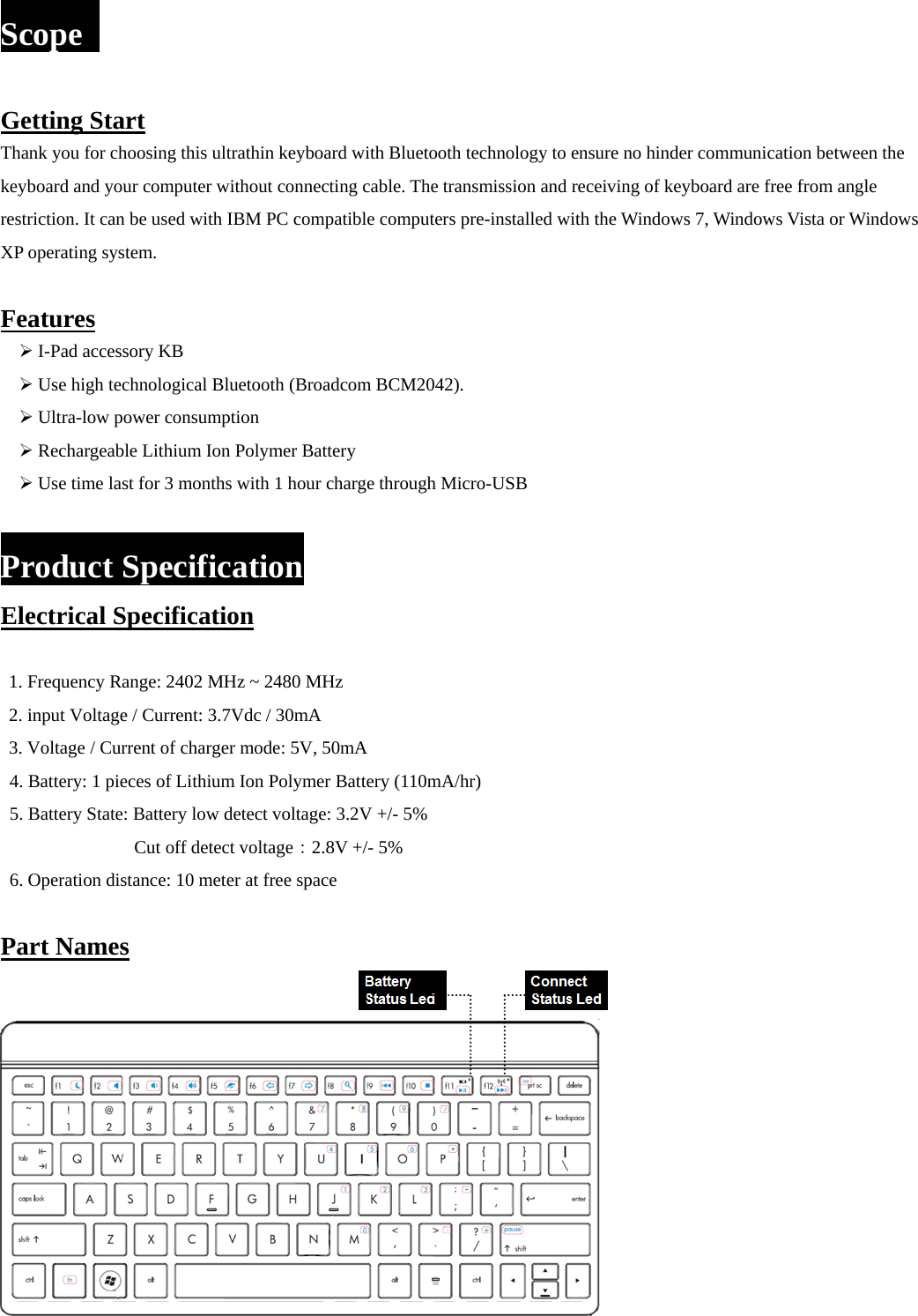 Scope   Getting Start Thank you for choosing this ultrathin keyboard with Bluetooth technology to ensure no hinder communication between the keyboard and your computer without connecting cable. The transmission and receiving of keyboard are free from angle restriction. It can be used with IBM PC compatible computers pre-installed with the Windows 7, Windows Vista or Windows XP operating system.  Features ¾ I-Pad accessory KB ¾ Use high technological Bluetooth (Broadcom BCM2042). ¾ Ultra-low power consumption ¾ Rechargeable Lithium Ion Polymer Battery   ¾ Use time last for 3 months with 1 hour charge through Micro-USB  Product Specification Electrical Specification  1. Frequency Range: 2402 MHz ~ 2480 MHz 2. input Voltage / Current: 3.7Vdc / 30mA 3. Voltage / Current of charger mode: 5V, 50mA 4. Battery: 1 pieces of Lithium Ion Polymer Battery (110mA/hr) 5. Battery State: Battery low detect voltage: 3.2V +/- 5%         Cut off detect voltage：2.8V +/- 5%   6. Operation distance: 10 meter at free space  Part Names    