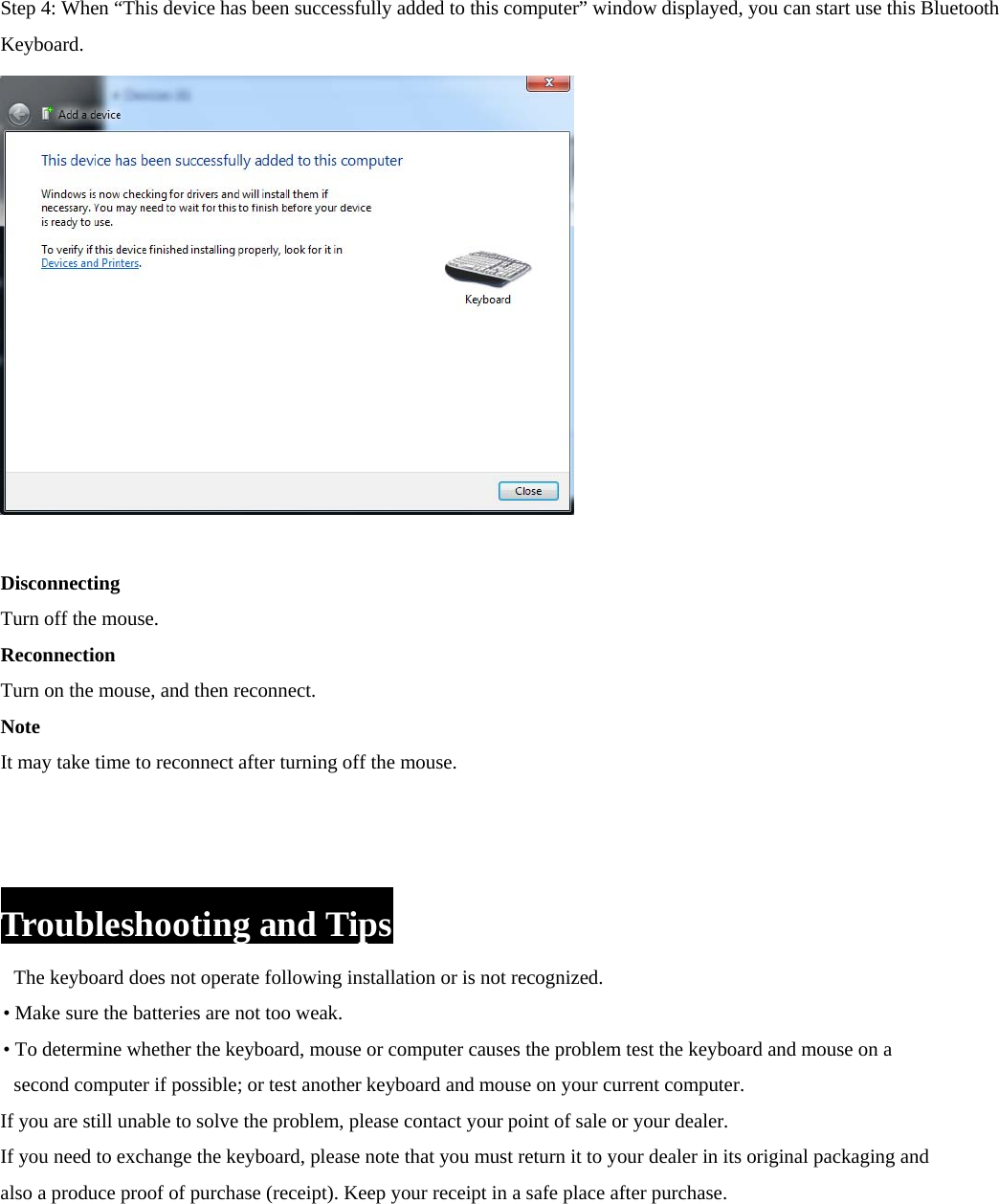  Step 4: When “This device has been successfully added to this computer” window displayed, you can start use this Bluetooth Keyboard.      Disconnecting Turn off the mouse. Reconnection Turn on the mouse, and then reconnect. Note It may take time to reconnect after turning off the mouse.    Troubleshooting and Tips The keyboard does not operate following installation or is not recognized.   • Make sure the batteries are not too weak. • To determine whether the keyboard, mouse or computer causes the problem test the keyboard and mouse on a   second computer if possible; or test another keyboard and mouse on your current computer. If you are still unable to solve the problem, please contact your point of sale or your dealer. If you need to exchange the keyboard, please note that you must return it to your dealer in its original packaging and   also a produce proof of purchase (receipt). Keep your receipt in a safe place after purchase.          