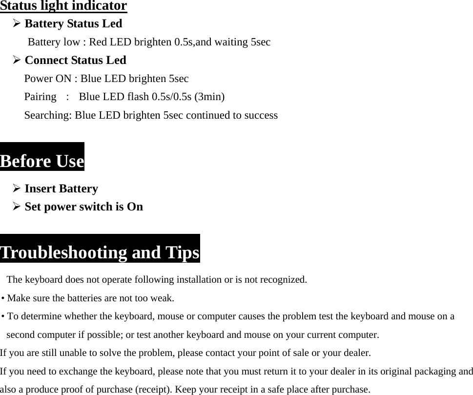 Status light indicator ¾ Battery Status Led     Battery low : Red LED brighten 0.5s,and waiting 5sec ¾ Connect Status Led   Power ON : Blue LED brighten 5sec Pairing  ：  Blue LED flash 0.5s/0.5s (3min) Searching: Blue LED brighten 5sec continued to success  Before Use ¾ Insert Battery ¾ Set power switch is On  Troubleshooting and Tips The keyboard does not operate following installation or is not recognized.   • Make sure the batteries are not too weak. • To determine whether the keyboard, mouse or computer causes the problem test the keyboard and mouse on a   second computer if possible; or test another keyboard and mouse on your current computer. If you are still unable to solve the problem, please contact your point of sale or your dealer. If you need to exchange the keyboard, please note that you must return it to your dealer in its original packaging and   also a produce proof of purchase (receipt). Keep your receipt in a safe place after purchase.  