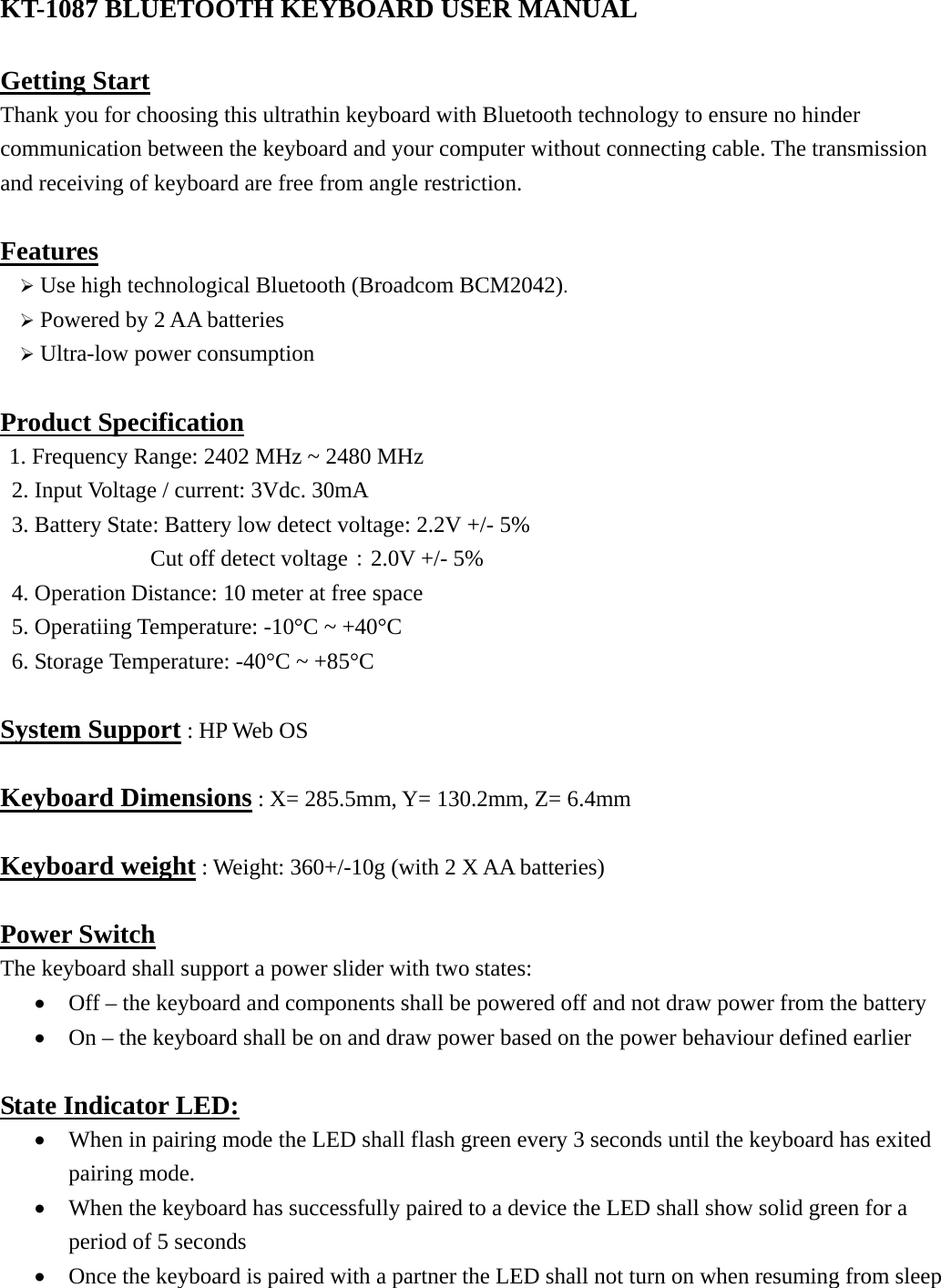 KT-1087 BLUETOOTH KEYBOARD USER MANUAL  Getting Start Thank you for choosing this ultrathin keyboard with Bluetooth technology to ensure no hinder communication between the keyboard and your computer without connecting cable. The transmission and receiving of keyboard are free from angle restriction.    Features ¾ Use high technological Bluetooth (Broadcom BCM2042). ¾ Powered by 2 AA batteries ¾ Ultra-low power consumption  Product Specification 1. Frequency Range: 2402 MHz ~ 2480 MHz 2. Input Voltage / current: 3Vdc. 30mA 3. Battery State: Battery low detect voltage: 2.2V +/- 5%         Cut off detect voltage：2.0V +/- 5%   4. Operation Distance: 10 meter at free space 5. Operatiing Temperature: -10°C ~ +40°C 6. Storage Temperature: -40°C ~ +85°C  System Support : HP Web OS  Keyboard Dimensions : X= 285.5mm, Y= 130.2mm, Z= 6.4mm  Keyboard weight : Weight: 360+/-10g (with 2 X AA batteries)  Power Switch The keyboard shall support a power slider with two states:   • Off – the keyboard and components shall be powered off and not draw power from the battery • On – the keyboard shall be on and draw power based on the power behaviour defined earlier  State Indicator LED: • When in pairing mode the LED shall flash green every 3 seconds until the keyboard has exited pairing mode. • When the keyboard has successfully paired to a device the LED shall show solid green for a period of 5 seconds • Once the keyboard is paired with a partner the LED shall not turn on when resuming from sleep  