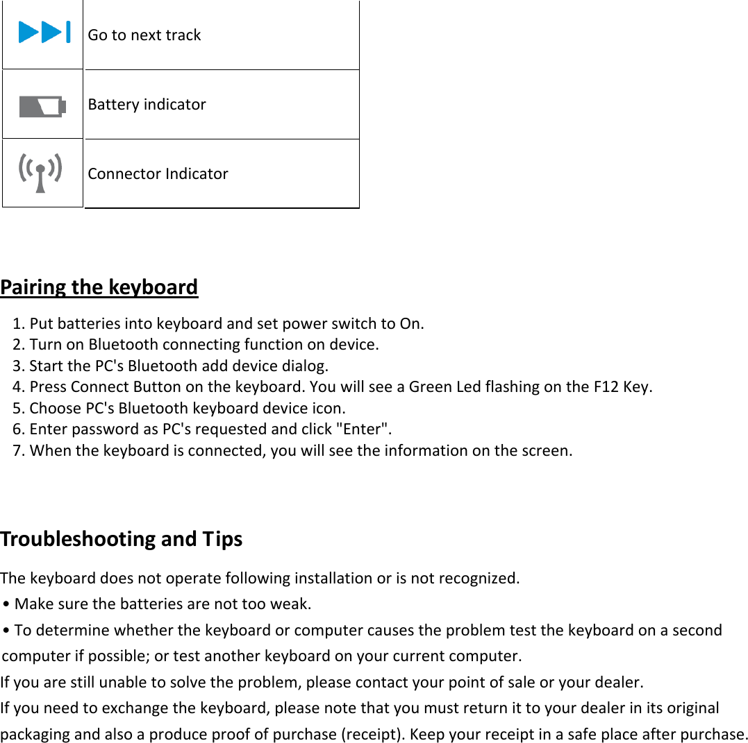  Gotonexttrack Batteryindicator ConnectorIndicatorPairingthekeyboard 1.PutbatteriesintokeyboardandsetpowerswitchtoOn. 2.TurnonBluetoothconnectingfunctionondevice. 3.StartthePC&apos;sBluetoothadddevicedialog. 4.PressConnectButtononthekeyboard.YouwillseeaGreenLedflashingontheF12Key. 5.ChoosePC&apos;sBluetoothkeyboarddeviceicon. 6.EnterpasswordasPC&apos;srequestedandclick&quot;Enter&quot;. 7.Whenthekeyboardisconnected,youwillseetheinformationonthescreen.TroubleshootingandTipsThekeyboarddoesnotoperatefollowinginstallationorisnotrecognized.•Makesurethebatteriesarenottooweak.•Todeterminewhetherthekeyboardorcomputercausestheproblemtestthekeyboardonasecondcomputerifpossible;ortestanotherkeyboardonyourcurrentcomputer.Ifyouarestillunabletosolvetheproblem,pleasecontactyourpointofsaleoryourdealer.Ifyouneedtoexchangethekeyboard,pleasenotethatyoumustreturnittoyourdealerinitsoriginalpackagingandalsoaproduceproofofpurchase(receipt).Keepyourreceiptinasafeplaceafterpurchase.