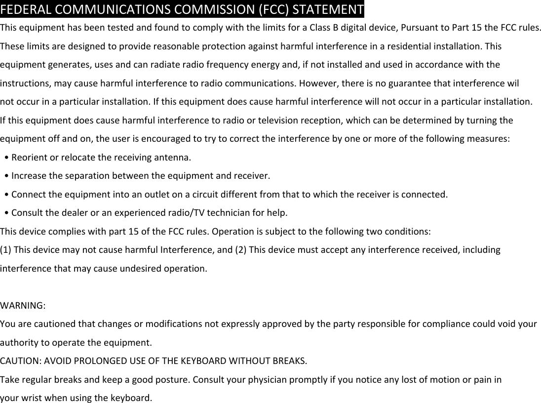 FEDERALCOMMUNICATIONSCOMMISSION(FCC)STATEMENTThisequipmenthasbeentestedandfoundtocomplywiththelimitsforaClassBdigitaldevice,PursuanttoPart15theFCCrules.Theselimitsaredesignedtoprovidereasonableprotectionagainstharmfulinterferenceinaresidentialinstallation.Thisequipmentgenerates,usesandcanradiateradiofrequencyenergyand,ifnotinstalledandusedinaccordancewiththeinstructions,maycauseharmfulinterferencetoradiocommunications.However,thereisnoguaranteethatinterferencewilnotoccurinaparticularinstallation.Ifthisequipmentdoescauseharmfulinterferencewillnotoccurinaparticularinstallation.Ifthisequipmentdoescauseharmfulinterferencetoradioortelevisionreception,whichcanbedeterminedbyturningtheequipmentoffandon,theuserisencouragedtotrytocorrecttheinterferencebyoneormoreofthefollowingmeasures:•Reorientorrelocatethereceivingantenna.•Increasetheseparationbetweentheequipmentandreceiver.•Connecttheequipmentintoanoutletonacircuitdifferentfromthattowhichthereceiverisconnected.•Consultthedealeroranexperiencedradio/TVtechnicianforhelp.Thisdevicecomplieswithpart15oftheFCCrules.Operationissubjecttothefollowingtwoconditions:(1)ThisdevicemaynotcauseharmfulInterference,and(2)Thisdevicemustacceptanyinterferencereceived,includinginterferencethatmaycauseundesiredoperation.WARNING:Youarecautionedthatchangesormodificationsnotexpresslyapprovedbythepartyresponsibleforcompliancecouldvoidyourauthoritytooperatetheequipment.CAUTION:AVOIDPROLONGEDUSEOFTHEKEYBOARDWITHOUTBREAKS.Takeregularbreaksandkeepagoodposture.Consultyourphysicianpromptlyifyounoticeanylostofmotionorpaininyourwristwhenusingthekeyboard.