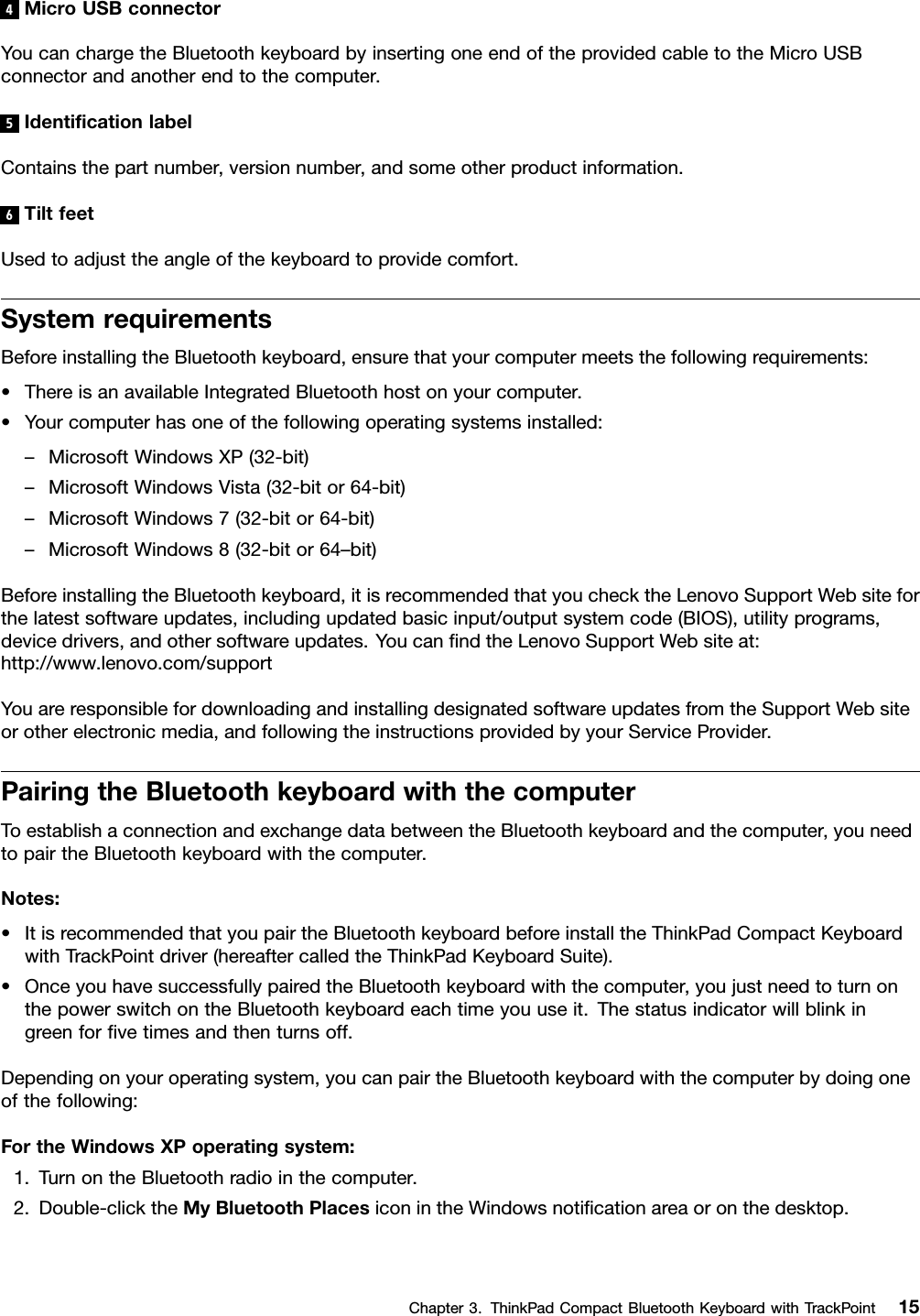 4MicroUSBconnectorYoucanchargetheBluetoothkeyboardbyinsertingoneendoftheprovidedcabletotheMicroUSBconnectorandanotherendtothecomputer.5IdenticationlabelContainsthepartnumber,versionnumber,andsomeotherproductinformation.6TiltfeetUsedtoadjusttheangleofthekeyboardtoprovidecomfort.SystemrequirementsBeforeinstallingtheBluetoothkeyboard,ensurethatyourcomputermeetsthefollowingrequirements:•ThereisanavailableIntegratedBluetoothhostonyourcomputer.•Yourcomputerhasoneofthefollowingoperatingsystemsinstalled:–MicrosoftWindowsXP(32-bit)–MicrosoftWindowsVista(32-bitor64-bit)–MicrosoftWindows7(32-bitor64-bit)–MicrosoftWindows8(32-bitor64–bit)BeforeinstallingtheBluetoothkeyboard,itisrecommendedthatyouchecktheLenovoSupportWebsiteforthelatestsoftwareupdates,includingupdatedbasicinput/outputsystemcode(BIOS),utilityprograms,devicedrivers,andothersoftwareupdates.YoucanndtheLenovoSupportWebsiteat:http://www.lenovo.com/supportYouareresponsiblefordownloadingandinstallingdesignatedsoftwareupdatesfromtheSupportWebsiteorotherelectronicmedia,andfollowingtheinstructionsprovidedbyyourServiceProvider.PairingtheBluetoothkeyboardwiththecomputerToestablishaconnectionandexchangedatabetweentheBluetoothkeyboardandthecomputer,youneedtopairtheBluetoothkeyboardwiththecomputer.Notes:•ItisrecommendedthatyoupairtheBluetoothkeyboardbeforeinstalltheThinkPadCompactKeyboardwithTrackPointdriver(hereaftercalledtheThinkPadKeyboardSuite).•OnceyouhavesuccessfullypairedtheBluetoothkeyboardwiththecomputer,youjustneedtoturnonthepowerswitchontheBluetoothkeyboardeachtimeyouuseit.Thestatusindicatorwillblinkingreenforvetimesandthenturnsoff.Dependingonyouroperatingsystem,youcanpairtheBluetoothkeyboardwiththecomputerbydoingoneofthefollowing:FortheWindowsXPoperatingsystem:1.TurnontheBluetoothradiointhecomputer.2.Double-clicktheMyBluetoothPlacesiconintheWindowsnoticationareaoronthedesktop.Chapter3.ThinkPadCompactBluetoothKeyboardwithTrackPoint15