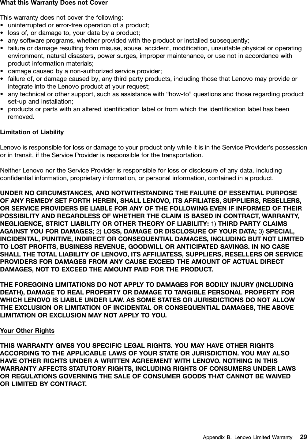 WhatthisWarrantyDoesnotCoverThiswarrantydoesnotcoverthefollowing:•uninterruptedorerror-freeoperationofaproduct;•lossof,ordamageto,yourdatabyaproduct;•anysoftwareprograms,whetherprovidedwiththeproductorinstalledsubsequently;•failureordamageresultingfrommisuse,abuse,accident,modication,unsuitablephysicaloroperatingenvironment,naturaldisasters,powersurges,impropermaintenance,orusenotinaccordancewithproductinformationmaterials;•damagecausedbyanon-authorizedserviceprovider;•failureof,ordamagecausedby,anythirdpartyproducts,includingthosethatLenovomayprovideorintegrateintotheLenovoproductatyourrequest;•anytechnicalorothersupport,suchasassistancewith“how-to”questionsandthoseregardingproductset-upandinstallation;•productsorpartswithanalteredidenticationlabelorfromwhichtheidenticationlabelhasbeenremoved.LimitationofLiabilityLenovoisresponsibleforlossordamagetoyourproductonlywhileitisintheServiceProvider’spossessionorintransit,iftheServiceProviderisresponsibleforthetransportation.NeitherLenovonortheServiceProviderisresponsibleforlossordisclosureofanydata,includingcondentialinformation,proprietaryinformation,orpersonalinformation,containedinaproduct.UNDERNOCIRCUMSTANCES,ANDNOTWITHSTANDINGTHEFAILUREOFESSENTIALPURPOSEOFANYREMEDYSETFORTHHEREIN,SHALLLENOVO,ITSAFFILIATES,SUPPLIERS,RESELLERS,ORSERVICEPROVIDERSBELIABLEFORANYOFTHEFOLLOWINGEVENIFINFORMEDOFTHEIRPOSSIBILITYANDREGARDLESSOFWHETHERTHECLAIMISBASEDINCONTRACT,WARRANTY,NEGLIGENCE,STRICTLIABILITYOROTHERTHEORYOFLIABILITY:1)THIRDPARTYCLAIMSAGAINSTYOUFORDAMAGES;2)LOSS,DAMAGEORDISCLOSUREOFYOURDATA;3)SPECIAL,INCIDENTAL,PUNITIVE,INDIRECTORCONSEQUENTIALDAMAGES,INCLUDINGBUTNOTLIMITEDTOLOSTPROFITS,BUSINESSREVENUE,GOODWILLORANTICIPATEDSAVINGS.INNOCASESHALLTHETOTALLIABILITYOFLENOVO,ITSAFFILIATESS,SUPPLIERS,RESELLERSORSERVICEPROVIDERSFORDAMAGESFROMANYCAUSEEXCEEDTHEAMOUNTOFACTUALDIRECTDAMAGES,NOTTOEXCEEDTHEAMOUNTPAIDFORTHEPRODUCT.THEFOREGOINGLIMITATIONSDONOTAPPL YTODAMAGESFORBODIL YINJURY(INCLUDINGDEATH),DAMAGETOREALPROPERTYORDAMAGETOTANGIBLEPERSONALPROPERTYFORWHICHLENOVOISLIABLEUNDERLAW.ASSOMESTATESORJURISDICTIONSDONOTALLOWTHEEXCLUSIONORLIMITATIONOFINCIDENTALORCONSEQUENTIALDAMAGES,THEABOVELIMITATIONOREXCLUSIONMAYNOTAPPL YTOYOU.YourOtherRightsTHISWARRANTYGIVESYOUSPECIFICLEGALRIGHTS.YOUMAYHAVEOTHERRIGHTSACCORDINGTOTHEAPPLICABLELAWSOFYOURSTATEORJURISDICTION.YOUMAYALSOHAVEOTHERRIGHTSUNDERAWRITTENAGREEMENTWITHLENOVO.NOTHINGINTHISWARRANTYAFFECTSSTATUTORYRIGHTS,INCLUDINGRIGHTSOFCONSUMERSUNDERLAWSORREGULATIONSGOVERNINGTHESALEOFCONSUMERGOODSTHATCANNOTBEWAIVEDORLIMITEDBYCONTRACT.AppendixB.LenovoLimitedWarranty29