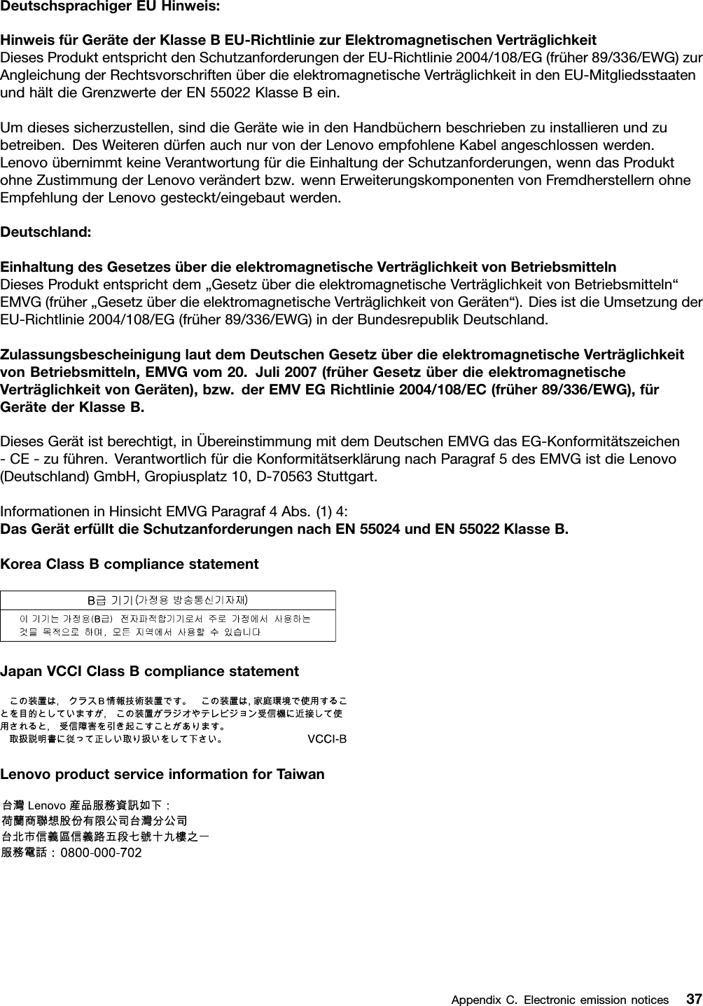 DeutschsprachigerEUHinweis:HinweisfürGerätederKlasseBEU-RichtliniezurElektromagnetischenVerträglichkeitDiesesProduktentsprichtdenSchutzanforderungenderEU-Richtlinie2004/108/EG(früher89/336/EWG)zurAngleichungderRechtsvorschriftenüberdieelektromagnetischeVerträglichkeitindenEU-MitgliedsstaatenundhältdieGrenzwertederEN55022KlasseBein.Umdiesessicherzustellen,sinddieGerätewieindenHandbüchernbeschriebenzuinstallierenundzubetreiben.DesWeiterendürfenauchnurvonderLenovoempfohleneKabelangeschlossenwerden.LenovoübernimmtkeineVerantwortungfürdieEinhaltungderSchutzanforderungen,wenndasProduktohneZustimmungderLenovoverändertbzw.wennErweiterungskomponentenvonFremdherstellernohneEmpfehlungderLenovogesteckt/eingebautwerden.Deutschland:EinhaltungdesGesetzesüberdieelektromagnetischeVerträglichkeitvonBetriebsmittelnDiesesProduktentsprichtdem„GesetzüberdieelektromagnetischeVerträglichkeitvonBetriebsmitteln“EMVG(früher„GesetzüberdieelektromagnetischeVerträglichkeitvonGeräten“).DiesistdieUmsetzungderEU-Richtlinie2004/108/EG(früher89/336/EWG)inderBundesrepublikDeutschland.ZulassungsbescheinigunglautdemDeutschenGesetzüberdieelektromagnetischeVerträglichkeitvonBetriebsmitteln,EMVGvom20.Juli2007(früherGesetzüberdieelektromagnetischeVerträglichkeitvonGeräten),bzw.derEMVEGRichtlinie2004/108/EC(früher89/336/EWG),fürGerätederKlasseB.DiesesGerätistberechtigt,inÜbereinstimmungmitdemDeutschenEMVGdasEG-Konformitätszeichen-CE-zuführen.VerantwortlichfürdieKonformitätserklärungnachParagraf5desEMVGistdieLenovo(Deutschland)GmbH,Gropiusplatz10,D-70563Stuttgart.InformationeninHinsichtEMVGParagraf4Abs.(1)4:DasGeräterfülltdieSchutzanforderungennachEN55024undEN55022KlasseB.KoreaClassBcompliancestatementJapanVCCIClassBcompliancestatementLenovoproductserviceinformationforTaiwanAppendixC.Electronicemissionnotices37