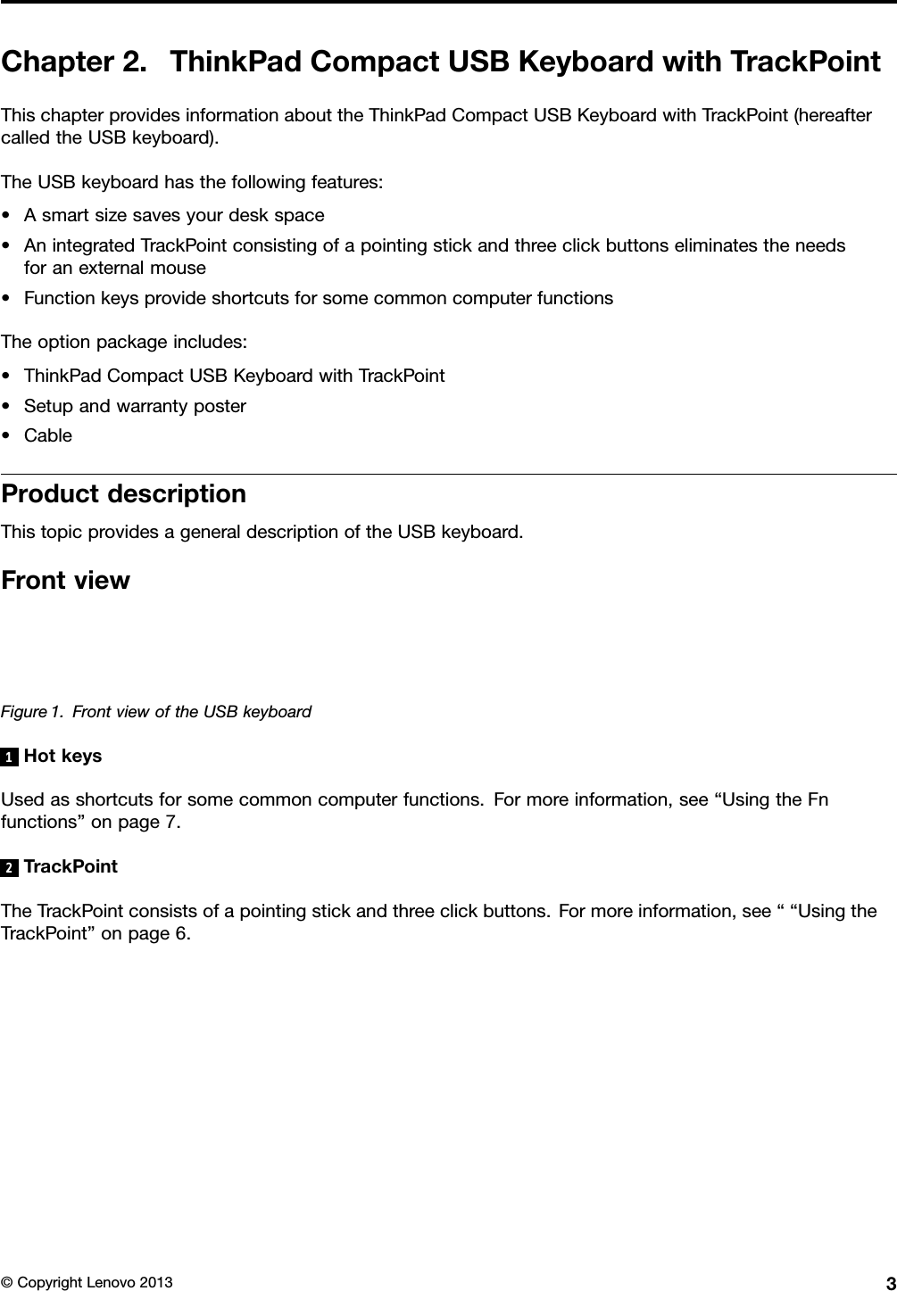 Chapter2.ThinkPadCompactUSBKeyboardwithTrackPointThischapterprovidesinformationabouttheThinkPadCompactUSBKeyboardwithTrackPoint(hereaftercalledtheUSBkeyboard).TheUSBkeyboardhasthefollowingfeatures:•Asmartsizesavesyourdeskspace•AnintegratedTrackPointconsistingofapointingstickandthreeclickbuttonseliminatestheneedsforanexternalmouse•FunctionkeysprovideshortcutsforsomecommoncomputerfunctionsTheoptionpackageincludes:•ThinkPadCompactUSBKeyboardwithTrackPoint•Setupandwarrantyposter•CableProductdescriptionThistopicprovidesageneraldescriptionoftheUSBkeyboard.FrontviewFigure1.FrontviewoftheUSBkeyboard1HotkeysUsedasshortcutsforsomecommoncomputerfunctions.Formoreinformation,see“UsingtheFnfunctions”onpage7.2TrackPointTheTrackPointconsistsofapointingstickandthreeclickbuttons.Formoreinformation,see““UsingtheTrackPoint”onpage6.©CopyrightLenovo20133