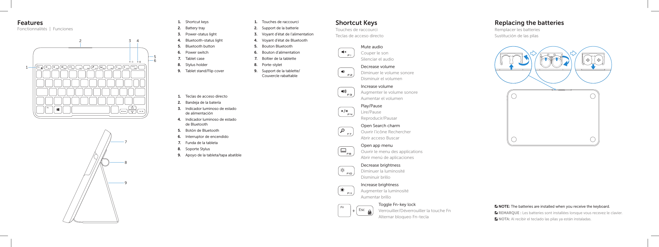 Mute audioCouper le sonSilenciar el audioDecrease volumeDiminuer le volume sonoreDisminuir el volumenIncrease volumeAugmenter le volume sonoreAumentar el volumenPlay/PauseLire/PauseReproducir/PausarOpen Search charmOuvrir l’icône RechercherAbrir acceso BuscarOpen app menuOuvrir le menu des applicationsAbrir menú de aplicacionesDecrease brightnessDiminuer la luminositéDisminuir brilloIncrease brightnessAugmenter la luminositéAumentar brillo + Toggle Fn-key lockVerrouiller/Déverrouiller la touche FnAlternar bloqueo Fn-teclaShortcut KeysTouches de raccourciTeclas de acceso directo1.  Shortcut keys2.  Battery tray3.  Power-status light4.  Bluetooth-status light5.  Bluetooth button6.  Power switch7.  Tablet case8.  Stylus holder9.  Tablet stand/Flip cover1.  Touches de raccourci2.  Support de la batterie3.  Voyant d’état de l’alimentation4.  Voyant d’état de Bluetooth5.  Bouton Bluetooth6.  Bouton d’alimentation7.  Boîtier de la tablette8.  Porte-stylet9.  Support de la tablette/ Couvercle rabattable1.  Teclas de acceso directo2.  Bandeja de la batería3.  Indicador luminoso de estado dealimentación4.  Indicador luminoso de estado deBluetooth5.  Botón de Bluetooth6.  Interruptor de encendido7.  Funda de la tableta8.  Soporte Stylus9.  Apoyo de la tableta/tapa abatibleFeaturesFonctionnalités  |  Funciones321456897Replacing the batteriesRemplacer les batteriesSustitución de las pilas NOTE: The batteries are installed when you receive the keyboard. REMARQUE : Les batteries sont installées lorsque vous recevez le clavier. NOTA: Al recibir el teclado las pilas ya están instaladas.