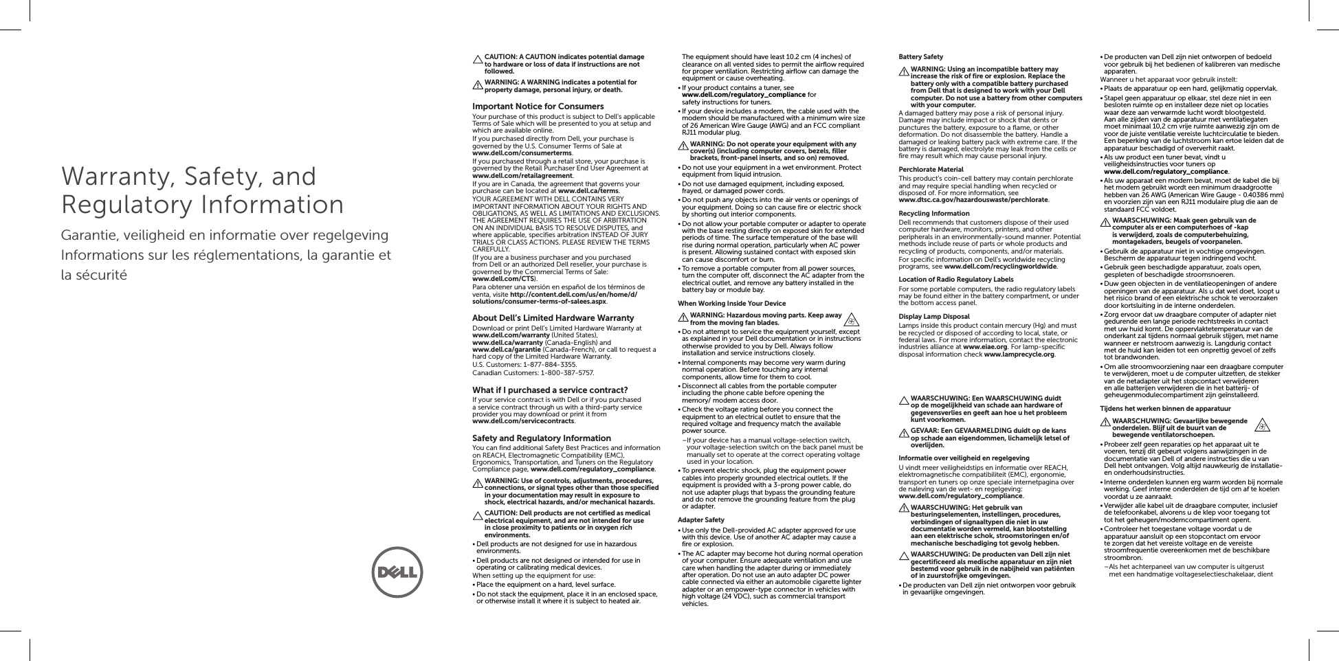 Warranty, Safety, and Regulatory InformationGarantie, veiligheid en informatie over regelgevingInformations sur les réglementations, la garantie et la sécuritéCAUTION: A CAUTION indicates potential damage to hardware or loss of data if instructions are not followed.WARNING: A WARNING indicates a potential for property damage, personal injury, or death.Important Notice for ConsumersYour purchase of this product is subject to Dell’s applicable Terms of Sale which will be presented to you at setup and which are available online.If you purchased directly from Dell, your purchase is governed by the U.S. Consumer Terms of Sale at  www.dell.com/consumerterms.If you purchased through a retail store, your purchase is governed by the Retail Purchaser End User Agreement at  www.dell.com/retailagreement.If you are in Canada, the agreement that governs your purchase can be located at www.dell.ca/terms.YOUR AGREEMENT WITH DELL CONTAINS VERY IMPORTANT INFORMATION ABOUT YOUR RIGHTS AND OBLIGATIONS, AS WELL AS LIMITATIONS AND EXCLUSIONS. THE AGREEMENT REQUIRES THE USE OF ARBITRATION ON AN INDIVIDUAL BASIS TO RESOLVE DISPUTES, and where applicable, specifies arbitration INSTEAD OF JURY TRIALS OR CLASS ACTIONS. PLEASE REVIEW THE TERMS CAREFULLY.(If you are a business purchaser and you purchased from Dell or an authorized Dell reseller, your purchase is governed by the Commercial Terms of Sale:  www.dell.com/CTS).Para obtener una versión en español de los términos de venta, visite http://content.dell.com/us/en/home/d/solutions/consumer-terms-of-salees.aspx.About Dell’s Limited Hardware WarrantyDownload or print Dell’s Limited Hardware Warranty at www.dell.com/warranty (United States),  www.dell.ca/warranty (Canada-English) and  www.dell.ca/garantie (Canada-French), or call to request a hard copy of the Limited Hardware Warranty.U.S. Customers: 1-877-884-3355.Canadian Customers: 1-800-387-5757.What if I purchased a service contract?If your service contract is with Dell or if you purchased a service contract through us with a third-party service provider you may download or print it from  www.dell.com/servicecontracts.Safety and Regulatory InformationYou can find additional Safety Best Practices and information on REACH, Electromagnetic Compatibility (EMC), Ergonomics, Transportation, and Tuners on the Regulatory Compliance page, www.dell.com/regulatory_compliance.WARNING: Use of controls, adjustments, procedures, connections, or signal types other than those specified in your documentation may result in exposure to shock, electrical hazards, and/or mechanical hazards.CAUTION: Dell products are not certified as medical electrical equipment, and are not intended for use in close proximity to patients or in oxygen rich environments.•Dell products are not designed for use in hazardous environments.•Dell products are not designed or intended for use in operating or calibrating medical devices.When setting up the equipment for use:•Place the equipment on a hard, level surface.•Do not stack the equipment, place it in an enclosed space, or otherwise install it where it is subject to heated air. The equipment should have least 10.2 cm (4 inches) of clearance on all vented sides to permit the airflow required for proper ventilation. Restricting airflow can damage the equipment or cause overheating.•If your product contains a tuner, see  www.dell.com/regulatory_compliance for safetyinstructions for tuners.•If your device includes a modem, the cable used with the modem should be manufactured with a minimum wire size of 26 American Wire Gauge (AWG) and an FCC compliant RJ11 modular plug.WARNING: Do not operate your equipment with any cover(s) (including computer covers, bezels, filler brackets, front-panel inserts, and so on) removed.•Do not use your equipment in a wet environment. Protect equipment from liquid intrusion.•Do not use damaged equipment, including exposed, frayed, or damaged power cords.•Do not push any objects into the air vents or openings of your equipment. Doing so can cause fire or electric shock by shorting out interior components.•Do not allow your portable computer or adapter to operate with the base resting directly on exposed skin for extended periods of time. The surface temperature of the base will rise during normal operation, particularly when AC power is present. Allowing sustained contact with exposed skin can cause discomfort or burn.•To remove a portable computer from all power sources, turn the computer off, disconnect the AC adapter from the electrical outlet, and remove any battery installed in the battery bay or module bay.When Working Inside Your DeviceWARNING: Hazardous moving parts. Keep away from the moving fan blades.•Do not attempt to service the equipment yourself, except as explained in your Dell documentation or in instructions otherwise provided to you by Dell. Always follow installation and service instructions closely.•Internal components may become very warm during normal operation. Before touching any internal components, allow time for them to cool.•Disconnect all cables from the portable computer including the phone cable before opening the  memory/ modem access door.•Check the voltage rating before you connect the equipment to an electrical outlet to ensure that the required voltage and frequency match the available powersource. –If your device has a manual voltage-selection switch, your voltage-selection switch on the back panel must be manually set to operate at the correct operating voltage used in your location.•To prevent electric shock, plug the equipment power cables into properly grounded electrical outlets. If the equipment is provided with a 3-prong power cable, do not use adapter plugs that bypass the grounding feature and do not remove the grounding feature from the plug or adapter.Adapter Safety•Use only the Dell-provided AC adapter approved for use with this device. Use of another AC adapter may cause a fire or explosion.•The AC adapter may become hot during normal operation of your computer. Ensure adequate ventilation and use care when handling the adapter during or immediately after operation. Do not use an auto adapter DC power cable connected via either an automobile cigarette lighter adapter or an empower-type connector in vehicles with high voltage (24 VDC), such as commercial transport vehicles.Battery SafetyWARNING: Using an incompatible battery may increase the risk of fire or explosion. Replace the battery only with a compatible battery purchased from Dell that is designed to work with your Dell computer. Do not use a battery from other computers with your computer.A damaged battery may pose a risk of personal injury. Damage may include impact or shock that dents or punctures the battery, exposure to a flame, or other deformation. Do not disassemble the battery. Handle a damaged or leaking battery pack with extreme care. If the battery is damaged, electrolyte may leak from the cells or fire may result which may cause personal injury.Perchlorate MaterialThis product’s coin-cell battery may contain perchlorate and may require special handling when recycled or disposed of. For more information, see  www.dtsc.ca.gov/hazardouswaste/perchlorate.Recycling InformationDell recommends that customers dispose of their used computer hardware, monitors, printers, and other peripherals in an environmentally-sound manner. Potential methods include reuse of parts or whole products and recycling of products, components, and/or materials.For specific information on Dell’s worldwide recycling programs, see www.dell.com/recyclingworldwide.Location of Radio Regulatory LabelsFor some portable computers, the radio regulatory labels may be found either in the battery compartment, or under the bottom access panel.Display Lamp DisposalLamps inside this product contain mercury (Hg) and must be recycled or disposed of according to local, state, or federal laws. For more information, contact the electronic industries alliance at www.eiae.org. For lamp-specific disposal information check www.lamprecycle.org.WAARSCHUWING: Een WAARSCHUWING duidt op de mogelijkheid van schade aan hardware of gegevensverlies en geeft aan hoe u het probleem kunt voorkomen.GEVAAR: Een GEVAARMELDING duidt op de kans op schade aan eigendommen, lichamelijk letsel of overlijden.Informatie over veiligheid en regelgevingU vindt meer veiligheidstips en informatie over REACH, elektromagnetische compatibiliteit (EMC), ergonomie, transport en tuners op onze speciale internetpagina over de naleving van de wet- en regelgeving:  www.dell.com/regulatory_compliance.WAARSCHUWING: Het gebruik van besturingselementen, instellingen, procedures, verbindingen of signaaltypen die niet in uw documentatie worden vermeld, kan blootstelling aan een elektrische schok, stroomstoringen en/of mechanische beschadiging tot gevolg hebben.WAARSCHUWING: De producten van Dell zijn niet gecertificeerd als medische apparatuur en zijn niet bestemd voor gebruik in de nabijheid van patiënten ofin zuurstofrijke omgevingen.•De producten van Dell zijn niet ontworpen voor gebruik in gevaarlijke omgevingen.•De producten van Dell zijn niet ontworpen of bedoeld voor gebruik bij het bedienen of kalibreren van medische apparaten.Wanneer u het apparaat voor gebruik instelt:•Plaats de apparatuur op een hard, gelijkmatig oppervlak.•Stapel geen apparatuur op elkaar, stel deze niet in een besloten ruimte op en installeer deze niet op locaties waar deze aan verwarmde lucht wordt blootgesteld. Aanalle zijden van de apparatuur met ventilatiegaten moet minimaal 10,2 cm vrije ruimte aanwezig zijn om de voor de juiste ventilatie vereiste luchtcirculatie te bieden. Een beperking van de luchtstroom kan ertoe leiden dat de apparatuur beschadigd of oververhit raakt.•Als uw product een tuner bevat, vindt u veiligheidsinstructies voor tuners op  www.dell.com/regulatory_compliance.•Als uw apparaat een modem bevat, moet de kabel die bij het modem gebruikt wordt een minimum draadgrootte hebben van 26 AWG (American Wire Gauge - 0.40386mm) en voorzien zijn van een RJ11 modulaire plug die aan de standaard FCC voldoet.WAARSCHUWING: Maak geen gebruik van de computer als er een computerhoes of -kap is verwijderd, zoals de computerbehuizing, montagekaders, beugels of voorpanelen.•Gebruik de apparatuur niet in vochtige omgevingen. Bescherm de apparatuur tegen indringend vocht.•Gebruik geen beschadigde apparatuur, zoals open, gespleten of beschadigde stroomsnoeren.•Duw geen objecten in de ventilatieopeningen of andere openingen van de apparatuur. Als u dat wel doet, loopt u het risico brand of een elektrische schok te veroorzaken door kortsluiting in de interne onderdelen.•Zorg ervoor dat uw draagbare computer of adapter niet gedurende een lange periode rechtstreeks in contact met uw huid komt. De oppervlaktetemperatuur van de onderkant zal tijdens normaal gebruik stijgen, met name wanneer er netstroom aanwezig is. Langdurig contact met de huid kan leiden tot een onprettig gevoel of zelfs tot brandwonden.•Om alle stroomvoorziening naar een draagbare computer te verwijderen, moet u de computer uitzetten, de stekker van de netadapter uit het stopcontact verwijderen en alle batterijen verwijderen die in het batterij- of geheugenmodulecompartiment zijn geïnstalleerd.Tijdens het werken binnen de apparatuurWAARSCHUWING: Gevaarlijke bewegende onderdelen. Blijf uit de buurt van de bewegende ventilatorschoepen.•Probeer zelf geen reparaties op het apparaat uit te voeren, tenzij dit gebeurt volgens aanwijzingen in de documentatie van Dell of andere instructies die u van Dellhebt ontvangen. Volg altijd nauwkeurig de installatie- en onderhoudsinstructies.•Interne onderdelen kunnen erg warm worden bij normale werking. Geef interne onderdelen de tijd om af te koelen voordat u ze aanraakt.•Verwijder alle kabel uit de draagbare computer, inclusief de telefoonkabel, alvorens u de klep voor toegang tot  tot het geheugen/modemcompartiment opent.•Controleer het toegestane voltage voordat u de apparatuur aansluit op een stopcontact om ervoor te zorgen dat het vereiste voltage en de vereiste stroomfrequentie overeenkomen met de beschikbare stroombron. –Als het achterpaneel van uw computer is uitgerust met een handmatige voltageselectieschakelaar, dient 