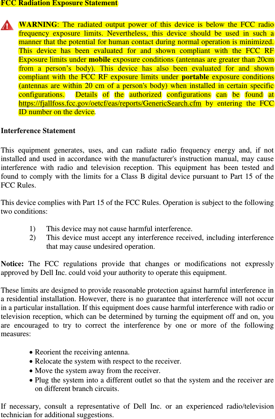 FCC Radiation Exposure Statement   WARNING:  The  radiated  output  power  of  this  device  is  below  the  FCC  radio frequency  exposure  limits.  Nevertheless,  this  device  should  be  used  in  such  a manner that the potential for human contact during normal operation is minimized. This  device  has  been  evaluated  for  and  shown  compliant  with  the  FCC  RF Exposure limits under mobile exposure conditions (antennas are greater than 20cm from  a  person’s  body).  This  device  has  also  been  evaluated  for  and  shown compliant with  the FCC RF exposure limits under  portable exposure conditions (antennas are within 20 cm of a person&apos;s body) when installed in certain specific configurations.    Details  of  the  authorized  configurations  can  be  found  at https://fjallfoss.fcc.gov/oetcf/eas/reports/GenericSearch.cfm  by  entering  the  FCC ID number on the device. Interference Statement  This  equipment  generates,  uses,  and  can  radiate  radio  frequency  energy  and,  if  not installed and used in accordance with the manufacturer&apos;s instruction manual, may cause interference  with  radio  and  television  reception.  This  equipment  has  been  tested  and found to comply with the limits for a Class B digital device pursuant to Part 15 of the FCC Rules.  This device complies with Part 15 of the FCC Rules. Operation is subject to the following two conditions:   1) This device may not cause harmful interference. 2) This device must accept any interference received, including interference that may cause undesired operation.  Notice:  The  FCC  regulations  provide  that  changes  or  modifications  not  expressly approved by Dell Inc. could void your authority to operate this equipment.  These limits are designed to provide reasonable protection against harmful interference in a residential installation. However, there is no guarantee that interference will not occur in a particular installation. If this equipment does cause harmful interference with radio or television reception, which can be determined by turning the equipment off and on, you are  encouraged  to  try  to  correct  the  interference  by  one  or  more  of  the  following measures:    Reorient the receiving antenna.  Relocate the system with respect to the receiver.  Move the system away from the receiver.  Plug the system into a different outlet so that the system and the receiver are on different branch circuits.  If  necessary,  consult  a  representative  of  Dell  Inc.  or  an  experienced  radio/television technician for additional suggestions.   