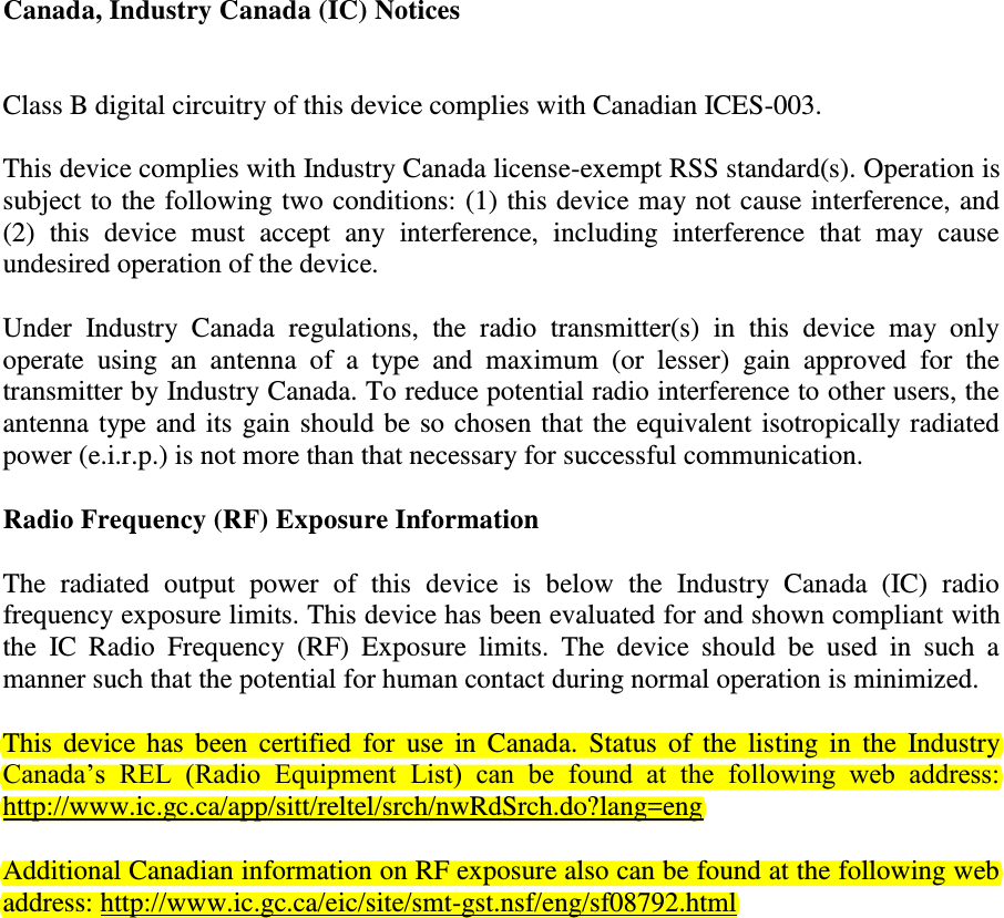 Canada, Industry Canada (IC) Notices   Class B digital circuitry of this device complies with Canadian ICES-003.  This device complies with Industry Canada license-exempt RSS standard(s). Operation is subject to the following two conditions: (1) this device may not cause interference, and (2)  this  device  must  accept  any  interference,  including  interference  that  may  cause undesired operation of the device.  Under  Industry  Canada  regulations,  the  radio  transmitter(s)  in  this  device  may  only operate  using  an  antenna  of  a  type  and  maximum  (or  lesser)  gain  approved  for  the transmitter by Industry Canada. To reduce potential radio interference to other users, the antenna type and its gain should be so chosen that the equivalent isotropically radiated power (e.i.r.p.) is not more than that necessary for successful communication. Radio Frequency (RF) Exposure Information The  radiated  output  power  of  this  device  is  below  the  Industry  Canada  (IC)  radio frequency exposure limits. This device has been evaluated for and shown compliant with the  IC  Radio  Frequency  (RF)  Exposure  limits.  The  device  should  be  used  in  such  a manner such that the potential for human contact during normal operation is minimized.  This  device  has  been  certified for  use  in  Canada.  Status  of the  listing  in  the  Industry Canada’s  REL  (Radio  Equipment  List)  can  be  found  at  the  following  web  address: http://www.ic.gc.ca/app/sitt/reltel/srch/nwRdSrch.do?lang=eng Additional Canadian information on RF exposure also can be found at the following web address: http://www.ic.gc.ca/eic/site/smt-gst.nsf/eng/sf08792.html  