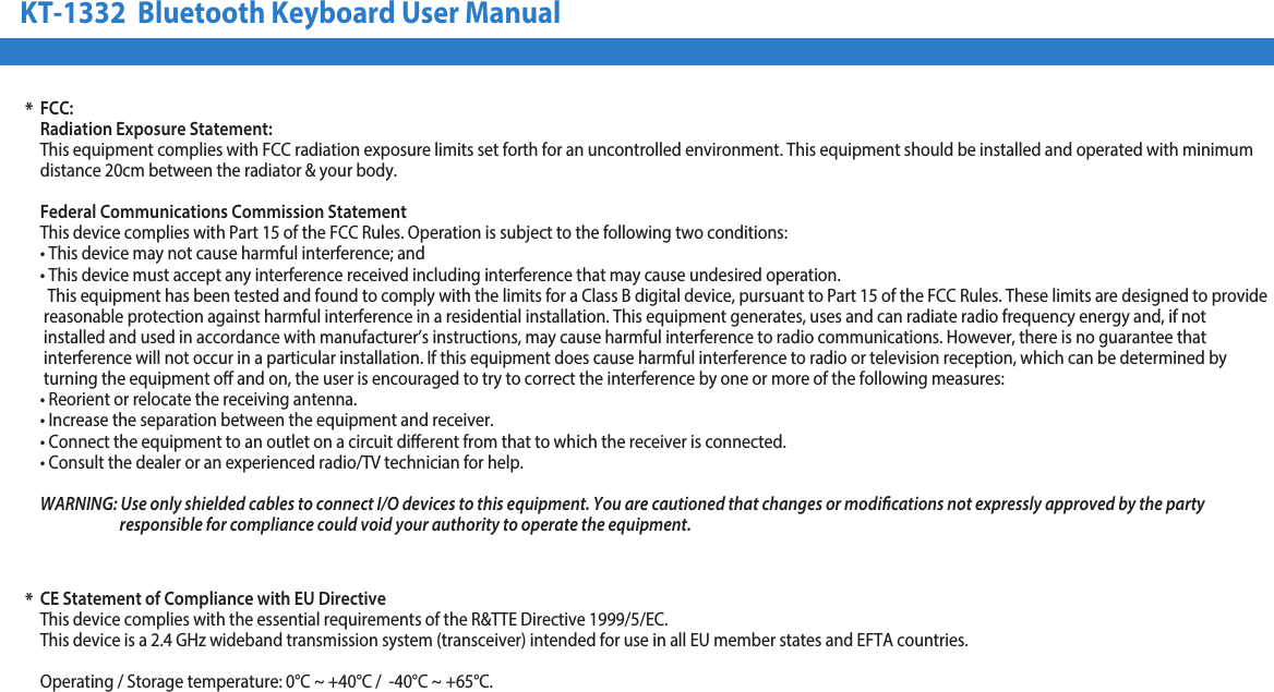 KT-1332  Bluetooth Keyboard User Manual*FCC:Radiation Exposure Statement:This equipment complies with FCC radiation exposure limits set forth for an uncontrolled environment. This equipment should be installed and operated with minimum distance 20cm between the radiator &amp; your body.Federal Communications Commission StatementThis device complies with Part 15 of the FCC Rules. Operation is subject to the following two conditions:• This device may not cause harmful interference; and• This device must accept any interference received including interference that may cause undesired operation.  This equipment has been tested and found to comply with the limits for a Class B digital device, pursuant to Part 15 of the FCC Rules. These limits are designed to provide reasonable protection against harmful interference in a residential installation. This equipment generates, uses and can radiate radio frequency energy and, if not installed and used in accordance with manufacturer’s instructions, may cause harmful interference to radio communications. However, there is no guarantee that  interference will not occur in a particular installation. If this equipment does cause harmful interference to radio or television reception, which can be determined by  turning the equipment o and on, the user is encouraged to try to correct the interference by one or more of the following measures:• Reorient or relocate the receiving antenna.• Increase the separation between the equipment and receiver.• Connect the equipment to an outlet on a circuit diﬀerent from that to which the receiver is connected.• Consult the dealer or an experienced radio/TV technician for help.WARNING: Use only shielded cables to connect I/O devices to this equipment. You are cautioned that changes or modications not expressly approved by the party                         responsible for compliance could void your authority to operate the equipment.CE Statement of Compliance with EU DirectiveThis device complies with the essential requirements of the R&amp;TTE Directive 1999/5/EC.This device is a 2.4 GHz wideband transmission system (transceiver) intended for use in all EU member states and EFTA countries.Operating / Storage temperature: 0°C ~ +40°C /  -40°C ~ +65°C.*