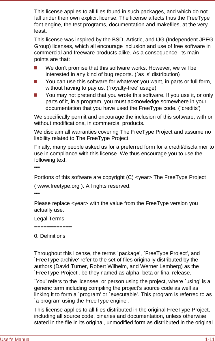 User&apos;s Manual 1-11 This license applies to all files found in such packages, and which do not fall under their own explicit license. The license affects thus the FreeType font engine, the test programs, documentation and makefiles, at the very least. This license was inspired by the BSD, Artistic, and IJG (Independent JPEG Group) licenses, which all encourage inclusion and use of free software in commercial and freeware products alike. As a consequence, its main points are that: We don&apos;t promise that this software works. However, we will be interested in any kind of bug reports. (`as is&apos; distribution) You can use this software for whatever you want, in parts or full form, without having to pay us. (`royalty-free&apos; usage) You may not pretend that you wrote this software. If you use it, or only parts of it, in a program, you must acknowledge somewhere in your documentation that you have used the FreeType code. (`credits&apos;) We specifically permit and encourage the inclusion of this software, with or without modifications, in commercial products. We disclaim all warranties covering The FreeType Project and assume no liability related to The FreeType Project. Finally, many people asked us for a preferred form for a credit/disclaimer to use in compliance with this license. We thus encourage you to use the following text: &quot;&quot;&quot; Portions of this software are copyright (C) &lt;year&gt; The FreeType Project ( www.freetype.org ). All rights reserved. &quot;&quot;&quot; Please replace &lt;year&gt; with the value from the FreeType version you actually use. Legal Terms ============ 0. Definitions -------------- Throughout this license, the terms `package&apos;, `FreeType Project&apos;, and `FreeType archive&apos; refer to the set of files originally distributed by the authors (David Turner, Robert Wilhelm, and Werner Lemberg) as the `FreeType Project&apos;, be they named as alpha, beta or final release. `You&apos; refers to the licensee, or person using the project, where `using&apos; is a generic term including compiling the project&apos;s source code as well as linking it to form a `program&apos; or `executable&apos;. This program is referred to as `a program using the FreeType engine&apos;. This license applies to all files distributed in the original FreeType Project, including all source code, binaries and documentation, unless otherwise stated in the file in its original, unmodified form as distributed in the original 