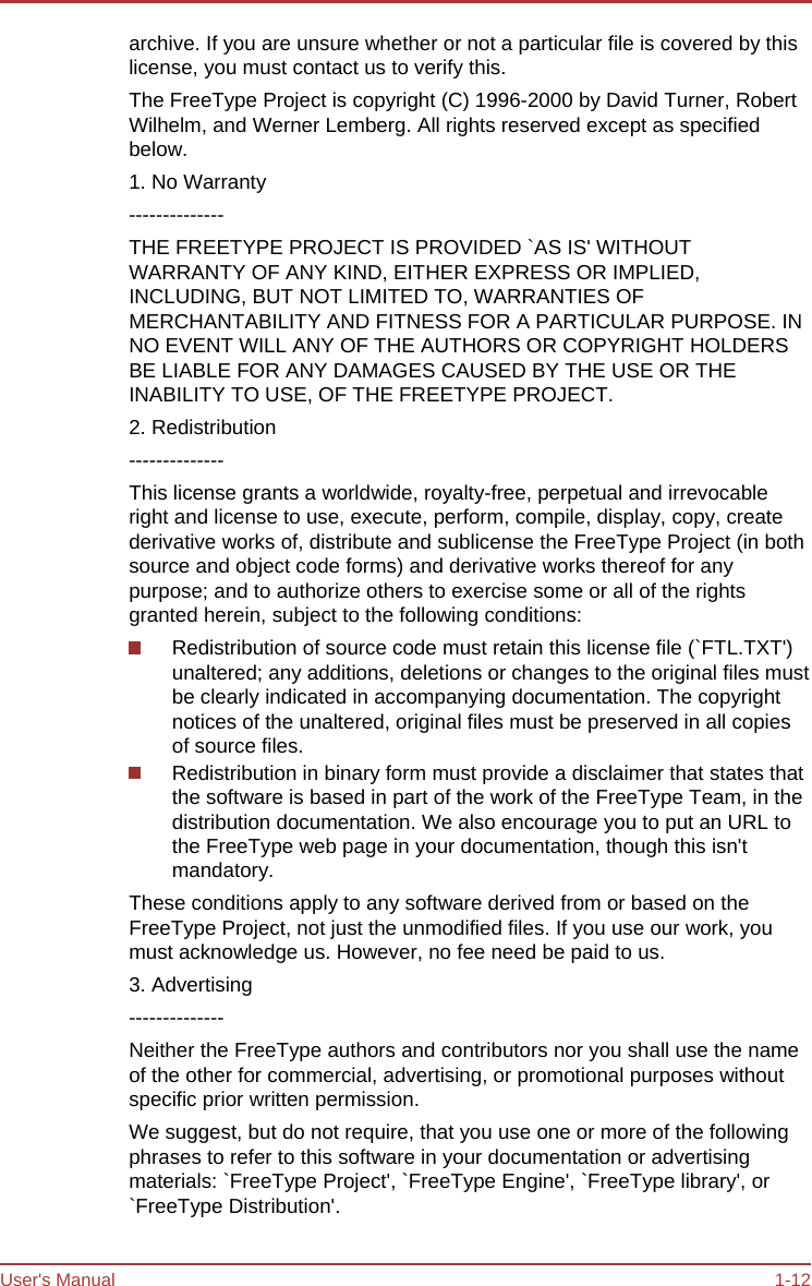 User&apos;s Manual 1-12 archive. If you are unsure whether or not a particular file is covered by this license, you must contact us to verify this. The FreeType Project is copyright (C) 1996-2000 by David Turner, Robert Wilhelm, and Werner Lemberg. All rights reserved except as specified below. 1. No Warranty -------------- THE FREETYPE PROJECT IS PROVIDED `AS IS&apos; WITHOUT WARRANTY OF ANY KIND, EITHER EXPRESS OR IMPLIED, INCLUDING, BUT NOT LIMITED TO, WARRANTIES OF MERCHANTABILITY AND FITNESS FOR A PARTICULAR PURPOSE. IN NO EVENT WILL ANY OF THE AUTHORS OR COPYRIGHT HOLDERS BE LIABLE FOR ANY DAMAGES CAUSED BY THE USE OR THE INABILITY TO USE, OF THE FREETYPE PROJECT. 2. Redistribution -------------- This license grants a worldwide, royalty-free, perpetual and irrevocable right and license to use, execute, perform, compile, display, copy, create derivative works of, distribute and sublicense the FreeType Project (in both source and object code forms) and derivative works thereof for any purpose; and to authorize others to exercise some or all of the rights granted herein, subject to the following conditions: Redistribution of source code must retain this license file (`FTL.TXT&apos;) unaltered; any additions, deletions or changes to the original files must be clearly indicated in accompanying documentation. The copyright notices of the unaltered, original files must be preserved in all copies of source files. Redistribution in binary form must provide a disclaimer that states that the software is based in part of the work of the FreeType Team, in the distribution documentation. We also encourage you to put an URL to the FreeType web page in your documentation, though this isn&apos;t mandatory. These conditions apply to any software derived from or based on the FreeType Project, not just the unmodified files. If you use our work, you must acknowledge us. However, no fee need be paid to us. 3. Advertising -------------- Neither the FreeType authors and contributors nor you shall use the name of the other for commercial, advertising, or promotional purposes without specific prior written permission. We suggest, but do not require, that you use one or more of the following phrases to refer to this software in your documentation or advertising materials: `FreeType Project&apos;, `FreeType Engine&apos;, `FreeType library&apos;, or `FreeType Distribution&apos;. 