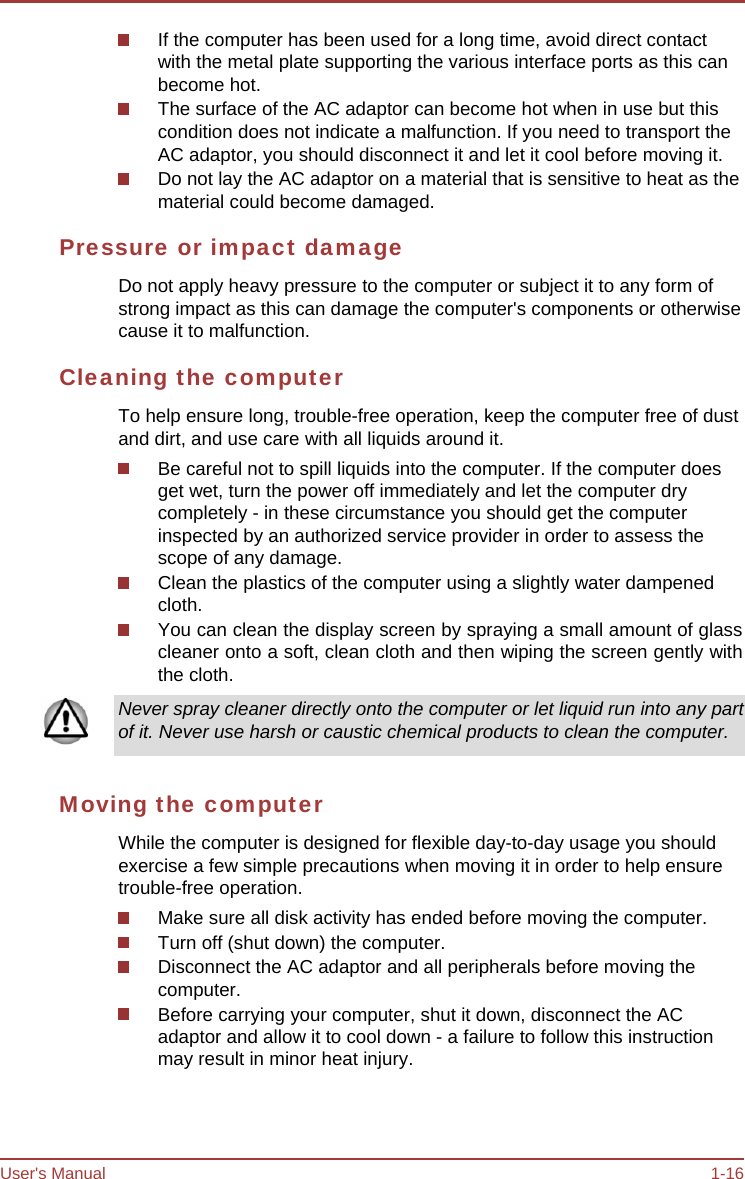 User&apos;s Manual 1-16 If the computer has been used for a long time, avoid direct contact with the metal plate supporting the various interface ports as this can become hot. The surface of the AC adaptor can become hot when in use but this condition does not indicate a malfunction. If you need to transport the AC adaptor, you should disconnect it and let it cool before moving it. Do not lay the AC adaptor on a material that is sensitive to heat as the material could become damaged. Pressure or impact damage Do not apply heavy pressure to the computer or subject it to any form of strong impact as this can damage the computer&apos;s components or otherwise cause it to malfunction. Cleaning the computer To help ensure long, trouble-free operation, keep the computer free of dust and dirt, and use care with all liquids around it. Be careful not to spill liquids into the computer. If the computer does get wet, turn the power off immediately and let the computer dry completely - in these circumstance you should get the computer inspected by an authorized service provider in order to assess the scope of any damage. Clean the plastics of the computer using a slightly water dampened cloth. You can clean the display screen by spraying a small amount of glass cleaner onto a soft, clean cloth and then wiping the screen gently with the cloth. Never spray cleaner directly onto the computer or let liquid run into any part of it. Never use harsh or caustic chemical products to clean the computer. Moving the computer While the computer is designed for flexible day-to-day usage you should exercise a few simple precautions when moving it in order to help ensure trouble-free operation. Make sure all disk activity has ended before moving the computer. Turn off (shut down) the computer. Disconnect the AC adaptor and all peripherals before moving the computer. Before carrying your computer, shut it down, disconnect the AC adaptor and allow it to cool down - a failure to follow this instruction may result in minor heat injury. 