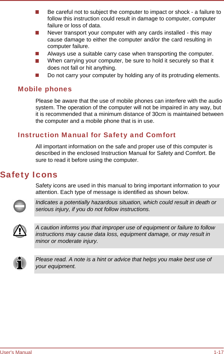 User&apos;s Manual 1-17 Be careful not to subject the computer to impact or shock - a failure to follow this instruction could result in damage to computer, computer failure or loss of data. Never transport your computer with any cards installed - this may cause damage to either the computer and/or the card resulting in computer failure. Always use a suitable carry case when transporting the computer. When carrying your computer, be sure to hold it securely so that it does not fall or hit anything. Do not carry your computer by holding any of its protruding elements. Mobile phones Please be aware that the use of mobile phones can interfere with the audio system. The operation of the computer will not be impaired in any way, but it is recommended that a minimum distance of 30cm is maintained between the computer and a mobile phone that is in use. Instruction Manual for Safety and Comfort All important information on the safe and proper use of this computer is described in the enclosed Instruction Manual for Safety and Comfort. Be sure to read it before using the computer. Safety Icons Safety icons are used in this manual to bring important information to your attention. Each type of message is identified as shown below. Indicates a potentially hazardous situation, which could result in death or serious injury, if you do not follow instructions. A caution informs you that improper use of equipment or failure to follow instructions may cause data loss, equipment damage, or may result in minor or moderate injury. Please read. A note is a hint or advice that helps you make best use of your equipment. 