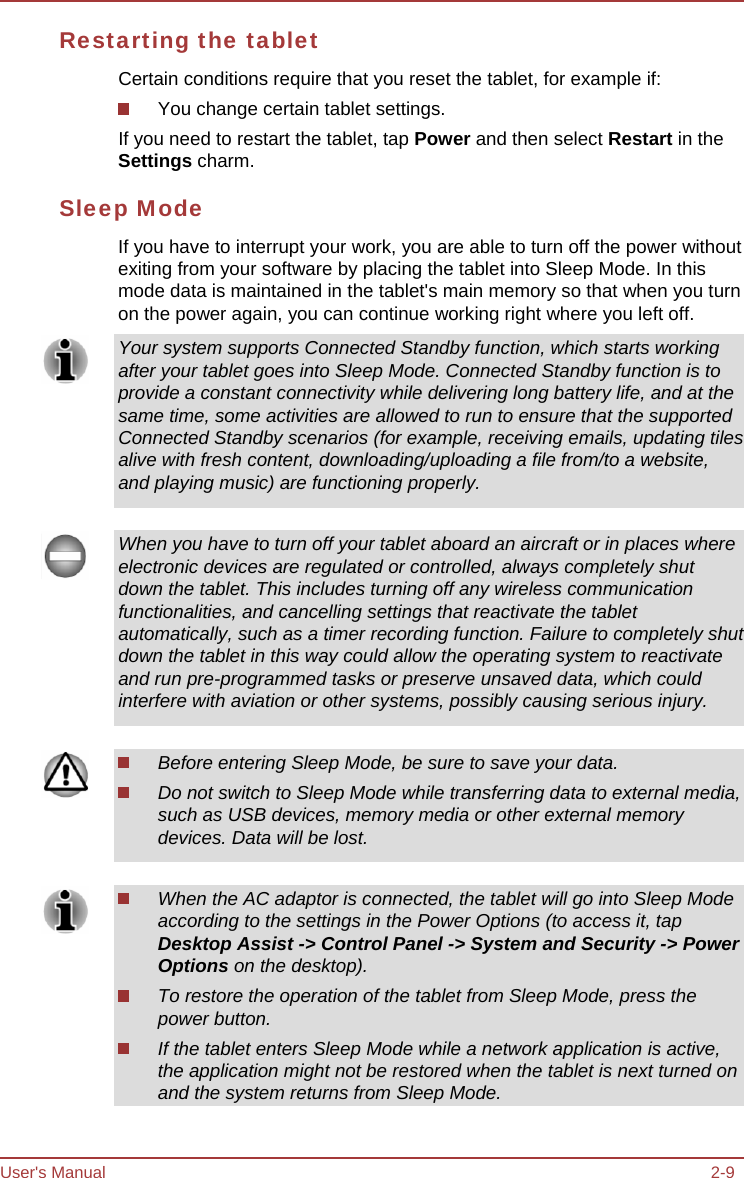 User&apos;s Manual 2-9 Restarting the tablet Certain conditions require that you reset the tablet, for example if: You change certain tablet settings. If you need to restart the tablet, tap Power and then select Restart in the Settings charm. Sleep Mode If you have to interrupt your work, you are able to turn off the power without exiting from your software by placing the tablet into Sleep Mode. In this mode data is maintained in the tablet&apos;s main memory so that when you turn on the power again, you can continue working right where you left off. Your system supports Connected Standby function, which starts working after your tablet goes into Sleep Mode. Connected Standby function is to provide a constant connectivity while delivering long battery life, and at the same time, some activities are allowed to run to ensure that the supported Connected Standby scenarios (for example, receiving emails, updating tiles alive with fresh content, downloading/uploading a file from/to a website, and playing music) are functioning properly. When you have to turn off your tablet aboard an aircraft or in places where electronic devices are regulated or controlled, always completely shut down the tablet. This includes turning off any wireless communication functionalities, and cancelling settings that reactivate the tablet automatically, such as a timer recording function. Failure to completely shut down the tablet in this way could allow the operating system to reactivate and run pre-programmed tasks or preserve unsaved data, which could interfere with aviation or other systems, possibly causing serious injury. Before entering Sleep Mode, be sure to save your data. Do not switch to Sleep Mode while transferring data to external media, such as USB devices, memory media or other external memory devices. Data will be lost. When the AC adaptor is connected, the tablet will go into Sleep Mode according to the settings in the Power Options (to access it, tap Desktop Assist -&gt; Control Panel -&gt; System and Security -&gt; Power Options on the desktop). To restore the operation of the tablet from Sleep Mode, press the power button. If the tablet enters Sleep Mode while a network application is active, the application might not be restored when the tablet is next turned on and the system returns from Sleep Mode. 