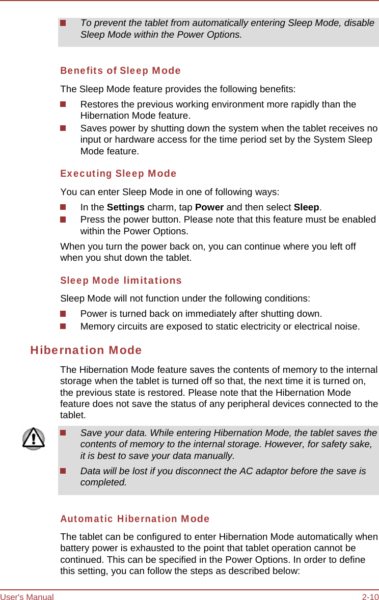 User&apos;s Manual 2-10 To prevent the tablet from automatically entering Sleep Mode, disable Sleep Mode within the Power Options. Benefits of Sleep Mode The Sleep Mode feature provides the following benefits: Restores the previous working environment more rapidly than the Hibernation Mode feature. Saves power by shutting down the system when the tablet receives no input or hardware access for the time period set by the System Sleep Mode feature. Executing Sleep Mode You can enter Sleep Mode in one of following ways: In the Settings charm, tap Power and then select Sleep. Press the power button. Please note that this feature must be enabled within the Power Options. When you turn the power back on, you can continue where you left off when you shut down the tablet. Sleep Mode limitations Sleep Mode will not function under the following conditions: Power is turned back on immediately after shutting down. Memory circuits are exposed to static electricity or electrical noise. Hibernation Mode The Hibernation Mode feature saves the contents of memory to the internal storage when the tablet is turned off so that, the next time it is turned on, the previous state is restored. Please note that the Hibernation Mode feature does not save the status of any peripheral devices connected to the tablet. Save your data. While entering Hibernation Mode, the tablet saves the contents of memory to the internal storage. However, for safety sake, it is best to save your data manually. Data will be lost if you disconnect the AC adaptor before the save is completed. Automatic Hibernation Mode The tablet can be configured to enter Hibernation Mode automatically when battery power is exhausted to the point that tablet operation cannot be continued. This can be specified in the Power Options. In order to define this setting, you can follow the steps as described below: 