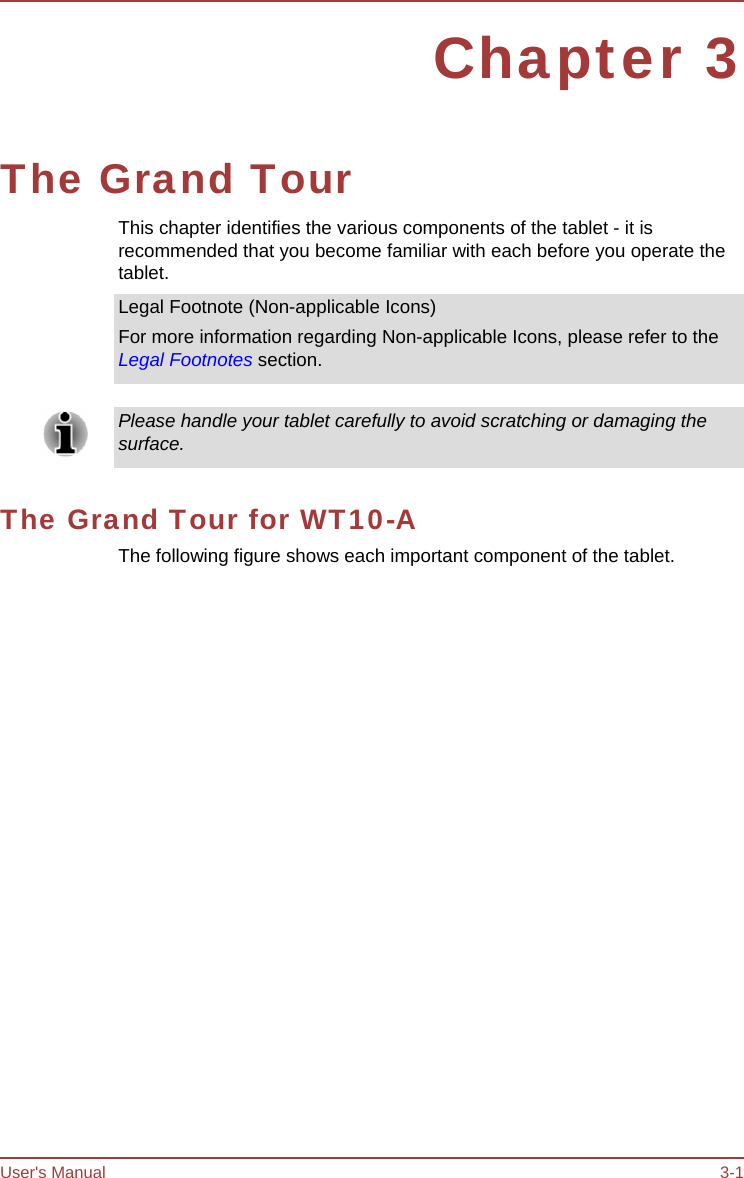 User&apos;s Manual 3-1 Chapter 3 The Grand Tour This chapter identifies the various components of the tablet - it is recommended that you become familiar with each before you operate the tablet. Legal Footnote (Non-applicable Icons) For more information regarding Non-applicable Icons, please refer to the Legal Footnotes section. Please handle your tablet carefully to avoid scratching or damaging the surface. The Grand Tour for WT10-A The following figure shows each important component of the tablet. 