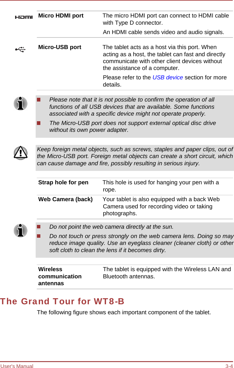 User&apos;s Manual 3-4 Micro HDMI port  The micro HDMI port can connect to HDMI cable with Type D connector. An HDMI cable sends video and audio signals. Micro-USB port  The tablet acts as a host via this port. When acting as a host, the tablet can fast and directly communicate with other client devices without the assistance of a computer. Please refer to the USB device section for more details. Please note that it is not possible to confirm the operation of all functions of all USB devices that are available. Some functions associated with a specific device might not operate properly. The Micro-USB port does not support external optical disc drive without its own power adapter. Keep foreign metal objects, such as screws, staples and paper clips, out of the Micro-USB port. Foreign metal objects can create a short circuit, which can cause damage and fire, possibly resulting in serious injury. Strap hole for pen  This hole is used for hanging your pen with a rope. Web Camera (back)  Your tablet is also equipped with a back Web Camera used for recording video or taking photographs. Do not point the web camera directly at the sun. Do not touch or press strongly on the web camera lens. Doing so may reduce image quality. Use an eyeglass cleaner (cleaner cloth) or other soft cloth to clean the lens if it becomes dirty. Wireless communication antennas The tablet is equipped with the Wireless LAN and Bluetooth antennas. The Grand Tour for WT8-B The following figure shows each important component of the tablet. 