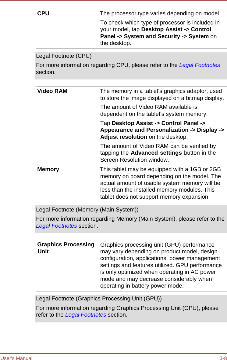 User&apos;s Manual 3-8 CPU  The processor type varies depending on model. To check which type of processor is included in your model, tap Desktop Assist -&gt; Control Panel -&gt; System and Security -&gt; System on the desktop. Legal Footnote (CPU) For more information regarding CPU, please refer to the Legal Footnotes section. Video RAM  The memory in a tablet&apos;s graphics adaptor, used to store the image displayed on a bitmap display. The amount of Video RAM available is dependent on the tablet&apos;s system memory. Tap Desktop Assist -&gt; Control Panel -&gt; Appearance and Personalization -&gt; Display -&gt; Adjust resolution on the desktop. The amount of Video RAM can be verified by tapping the Advanced settings button in the Screen Resolution window. Memory  This tablet may be equipped with a 1GB or 2GB memory on board depending on the model. The actual amount of usable system memory will be less than the installed memory modules. This tablet does not support memory expansion. Legal Footnote (Memory (Main System)) For more information regarding Memory (Main System), please refer to the Legal Footnotes section. Graphics Processing Unit Graphics processing unit (GPU) performance may vary depending on product model, design configuration, applications, power management settings and features utilized. GPU performance is only optimized when operating in AC power mode and may decrease considerably when operating in battery power mode. Legal Footnote (Graphics Processing Unit (GPU)) For more information regarding Graphics Processing Unit (GPU), please refer to the Legal Footnotes section. 