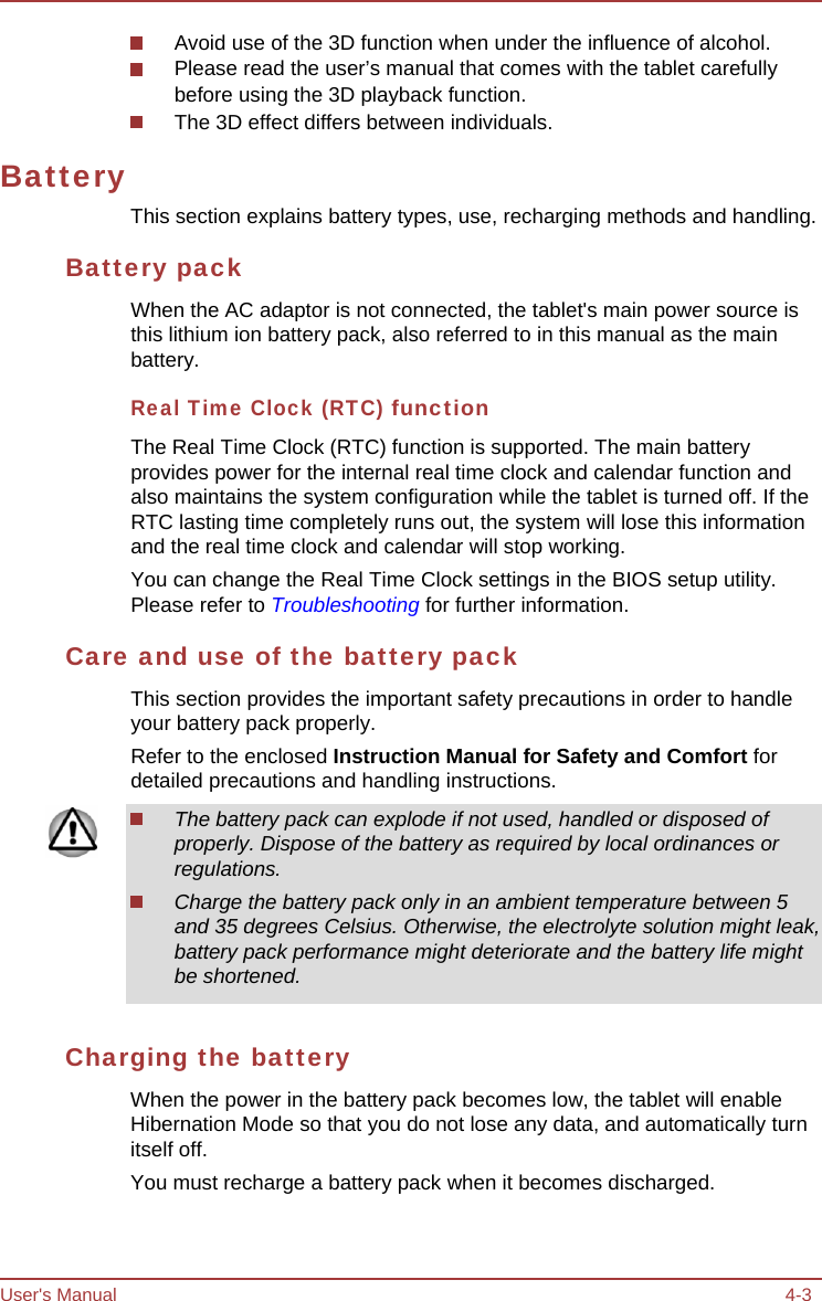 User&apos;s Manual 4-3 Battery Avoid use of the 3D function when under the influence of alcohol. Please read the user’s manual that comes with the tablet carefully before using the 3D playback function. The 3D effect differs between individuals. This section explains battery types, use, recharging methods and handling. Battery pack When the AC adaptor is not connected, the tablet&apos;s main power source is this lithium ion battery pack, also referred to in this manual as the main battery. Real Time Clock (RTC) function The Real Time Clock (RTC) function is supported. The main battery provides power for the internal real time clock and calendar function and also maintains the system configuration while the tablet is turned off. If the RTC lasting time completely runs out, the system will lose this information and the real time clock and calendar will stop working. You can change the Real Time Clock settings in the BIOS setup utility. Please refer to Troubleshooting for further information. Care and use of the battery pack This section provides the important safety precautions in order to handle your battery pack properly. Refer to the enclosed Instruction Manual for Safety and Comfort for detailed precautions and handling instructions. The battery pack can explode if not used, handled or disposed of properly. Dispose of the battery as required by local ordinances or regulations. Charge the battery pack only in an ambient temperature between 5 and 35 degrees Celsius. Otherwise, the electrolyte solution might leak, battery pack performance might deteriorate and the battery life might be shortened. Charging the battery When the power in the battery pack becomes low, the tablet will enable Hibernation Mode so that you do not lose any data, and automatically turn itself off. You must recharge a battery pack when it becomes discharged. 