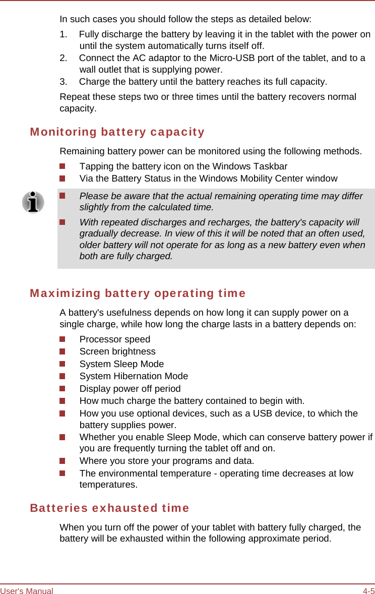 User&apos;s Manual 4-5 In such cases you should follow the steps as detailed below: 1.  Fully discharge the battery by leaving it in the tablet with the power on until the system automatically turns itself off. 2.  Connect the AC adaptor to the Micro-USB port of the tablet, and to a wall outlet that is supplying power. 3.  Charge the battery until the battery reaches its full capacity. Repeat these steps two or three times until the battery recovers normal capacity. Monitoring battery capacity Remaining battery power can be monitored using the following methods. Tapping the battery icon on the Windows Taskbar Via the Battery Status in the Windows Mobility Center window Please be aware that the actual remaining operating time may differ slightly from the calculated time. With repeated discharges and recharges, the battery&apos;s capacity will gradually decrease. In view of this it will be noted that an often used, older battery will not operate for as long as a new battery even when both are fully charged. Maximizing battery operating time A battery&apos;s usefulness depends on how long it can supply power on a single charge, while how long the charge lasts in a battery depends on: Processor speed Screen brightness System Sleep Mode System Hibernation Mode Display power off period How much charge the battery contained to begin with. How you use optional devices, such as a USB device, to which the battery supplies power. Whether you enable Sleep Mode, which can conserve battery power if you are frequently turning the tablet off and on. Where you store your programs and data. The environmental temperature - operating time decreases at low temperatures. Batteries exhausted time When you turn off the power of your tablet with battery fully charged, the battery will be exhausted within the following approximate period. 