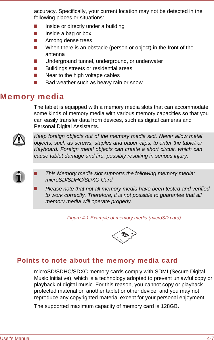 User&apos;s Manual 4-7 accuracy. Specifically, your current location may not be detected in the following places or situations: Inside or directly under a building Inside a bag or box Among dense trees When there is an obstacle (person or object) in the front of the antenna Underground tunnel, underground, or underwater Buildings streets or residential areas Near to the high voltage cables Bad weather such as heavy rain or snow Memory media The tablet is equipped with a memory media slots that can accommodate some kinds of memory media with various memory capacities so that you can easily transfer data from devices, such as digital cameras and Personal Digital Assistants. Keep foreign objects out of the memory media slot. Never allow metal objects, such as screws, staples and paper clips, to enter the tablet or Keyboard. Foreign metal objects can create a short circuit, which can cause tablet damage and fire, possibly resulting in serious injury. This Memory media slot supports the following memory media: microSD/SDHC/SDXC Card. Please note that not all memory media have been tested and verified to work correctly. Therefore, it is not possible to guarantee that all memory media will operate properly. Figure 4-1 Example of memory media (microSD card) Points to note about the memory media card microSD/SDHC/SDXC memory cards comply with SDMI (Secure Digital Music Initiative), which is a technology adopted to prevent unlawful copy or playback of digital music. For this reason, you cannot copy or playback protected material on another tablet or other device, and you may not reproduce any copyrighted material except for your personal enjoyment. The supported maximum capacity of memory card is 128GB. 