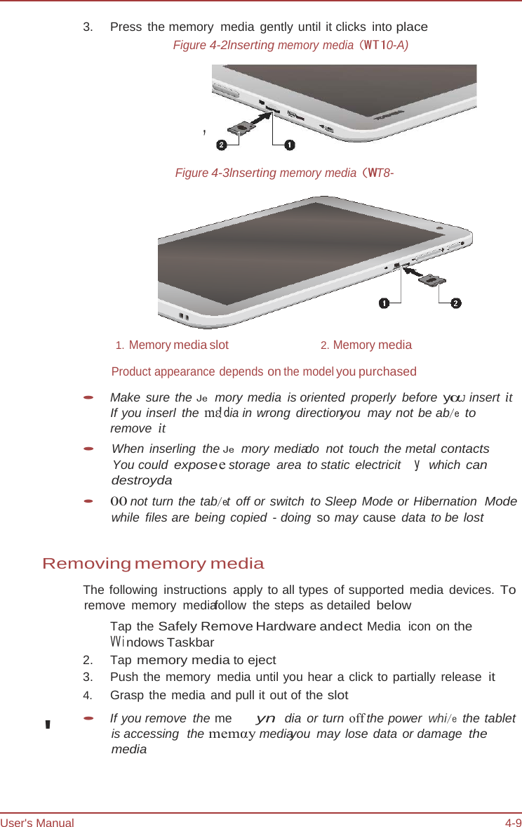 User&apos;s Manual 4-9 &apos;3.   Press  the  memory    media gently until it clicks into place Figure 4-2lnserting memory media (WT10-A) &apos; Figure 4-3lnserting memory media (WT8-  1. Memory media slot  2. Memory media Product appearance depends on the model you purchased • Make sure the Je mory media is oriented properly before yαJ  insert it If you inserl the mε!dia in wrong directionyou  may not be ab/e to remove  it • When inserling the Je mory mediado  not touch the metal contacts You could exposee storage  area to static  electricit   y which can destroyda • 00 not turn the tab/et off or switch to Sleep Mode or Hibernation  Mode while files are being copied - doing  so may cause  data to be lost Removing memory media The following  instructions  apply to all types of supported media devices. To remove memory mediafollow the steps as detailed below Tap the Safely Remove Hardware andect Media  icon  on the VVindows Taskbar 2.   Tap memory media to eject 3.   Push the memory media until you hear a click to partially release it 4.   Grasp the media and pull it out of the slot • If you remove  the me  yn dia or turn off the power whi/e the tablet is accessing  the memαy mediayou may lose data or damage the media 